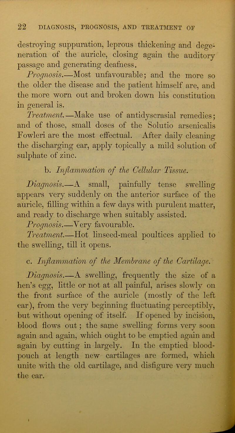 destroying suppuration, leprous thickening and dege- neration of the auricle, closing again the auditory passage and generating deafness. Prognosis.—Most unfavourable; and the more so the older the disease and the patient himself are, and the more worn out and broken down his constitution in general is. Treatment—Make use of antidyscrasial remedies; and of those, small doses of the Solutio arsenicalis Fowleri are the most effectual. After daily cleaning the discharging ear, apply topically a mild solution of sulphate of zinc. b. Inflammation of the Cellular Tissue. Diagnosis.—A small, painfully tense swelling appears very suddenly on the anterior surface of the auricle, filling within a few days with purulent matter, and ready to discharge when suitably assisted. Prognosis.—Very favourable. Treatment.—Hot linseed-meal poultices applied to the swelling, till it opens. c. Inflammation of the Membrane of the Cartilage. Diagnosis.—A swelling, fi’equently the size of a hen’s egg, little or not at all painful, arises slowly on the front surface of the auricle (mostly of the left ear), from the very beginning fluctuating perceptibly, but without opening of itself. If oj^ened by incision, blood flows out; the same swelling forms very soon again and again, which ought to be emptied again and again by cutting in largely. In the emptied blood- pouch at length new cartilages are formed, which unite with the old cartilage, and disfigure very much the ear. \
