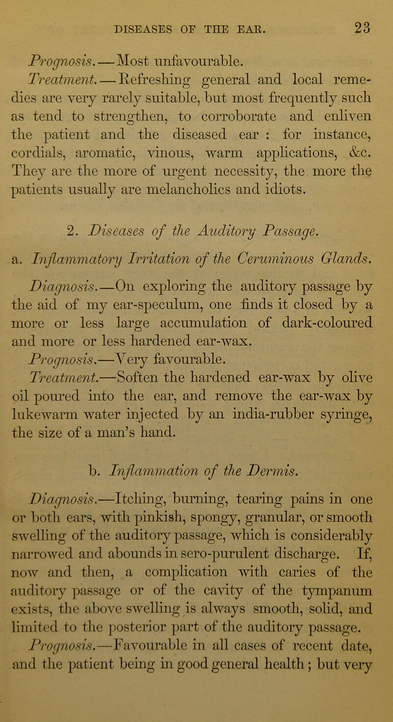 Prognosis.—Most unfavourable. Treatment. — Eefresliing general and local reme- dies are very rarely suitable, but most frequently such as tend to strengthen, to corroborate and enliven the patient and the diseased ear : for instance, cordials, aromatic, vinous, warm applications, &c. They are the more of urgent necessity, the more the patients usually are melancholics and idiots. 2. Diseases of the Auditory Passage. a. Inflammatory Irritation of the Ceruminous Glands. Diagnosis.—On exploring the auditory passage by the aid of my ear-speculum, one finds it closed by a more or less large accumulation of dark-coloured and more or less hardened ear-wax. Prognosis.—Very favourable. Treatment.—Soften the hardened ear-wax by olive oil poured mto the ear, and remove the ear-wax by lukewarm water injected by an india-rubber syringe, the size of a man’s hand. b. Inflammation of the Dermis. Diagnosis.—Itchmg, burning, tearmg pains in one or both ears, with pinkish, spongy, granular, or smooth swelling of the auditory passage, which is considerably nai’rowed and abounds in sero-purulent discharge. If, now and then, a complication with caries of the auditoiy passage or of the cavity of the tympanum exists, the above swelling is always smooth, solid, and limited to the posterior part of the auditory passage. Prognosis.—Favourable in all cases of recent date, and the patient bemg m good general health; but veiy