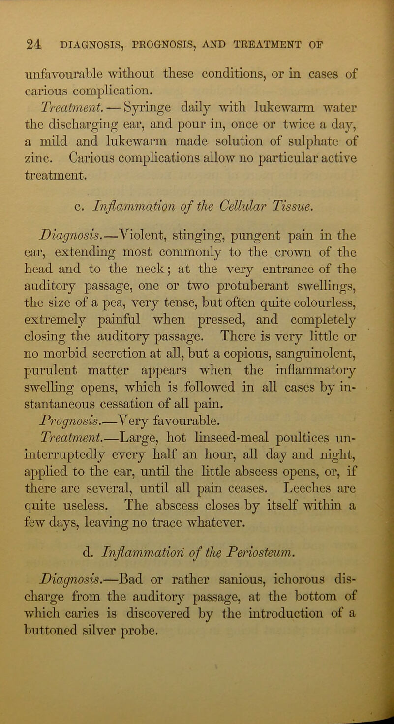 unfavourable ■without these conditions, or in cases of carious complication. Treatment. — Syringe daily -with luke'warm -water the dischargmg ear, and pour in, once or t-wice a day, a indd and lukewarm made solution of sulphate of zinc. Carious complications allow no particular active treatment. c. Inflammation of the Cellular Tissue. Diagnosis.—Violent, stinging, pungent pain in the ear, extending most commonly to the crown of the head and to the neck; at the very entrance of the auditory passage, one or two protuberant swellings, the size of a pea, very tense, but often quite colourless, extremely painful when pressed, and completely closing the auditory passage. There is very little or no morbid secretion at all, but a copious, sanguinolent, purulent matter appears when the inflammatory swelling opens, which is followed in all cases by in- stantaneous cessation of all pain. Prognosis.—Very favourable. Treatment.—Large, hot linseed-meal poultices un- interruptedly every half an hour, all day and night, applied to the ear, until the little abscess opens, or, if there are several, until all pain ceases. Leeches are quite useless. The abscess closes by itself -withm a few days, lea-^ing no trace whatever. d. Inflammation of the Periosteum. Diagnosis.—Bad or rather sanious, ichorous dis- charge from the auditory passage, at the bottom of which caries is discovered by the introduction of a buttoned silver probe.