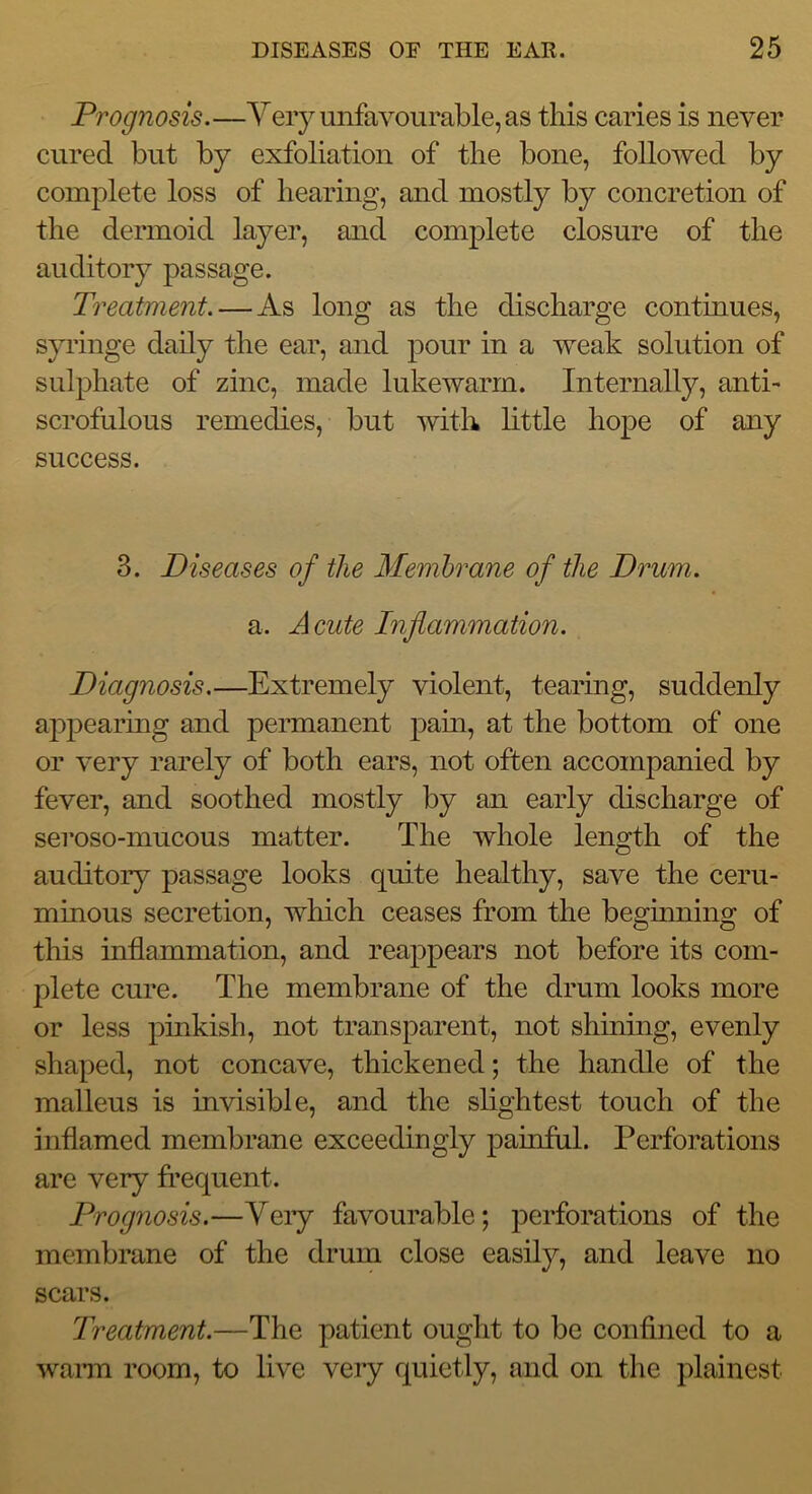 Prognosis.—Yery unfavourable, as this caries is never cured but by exfoliation of the bone, followed by complete loss of hearing, and mostly by concretion of the dermoid layer, and complete closure of the auditory passage. Treatment. — As long as the discharge continues, syringe daily the ear, and pour in a weak solution of sulphate of zinc, made lukewarm. Internally, anti- scrofulous remedies, but with little hope of any success. 3. Diseases of the Membrane of the Drum. a. Acute Inflammation. Diagnosis.—Extremely violent, tearing, suddenly appearing and permanent pain, at the bottom of one or very rarely of both ears, not often accompanied by fever, and soothed mostly by an early discharge of seroso-mucous matter. The whole length of the auditory passage looks quite healthy, save the ceru- minous secretion, which ceases from the beginning of this inflammation, and reappears not before its com- plete cure. The membrane of the drum looks more or less pinkish, not transparent, not shining, evenly shaped, not concave, thickened; the handle of the malleus is invisible, and the slightest touch of the inflamed membrane exceedingly painful. Perforations are very frequent. Prognosis.—Veiy favourable; perforations of the membrane of the drum close easily, and leave no scars. Treatment.—The patient ought to be confined to a wann room, to live very quietly, and on the plainest