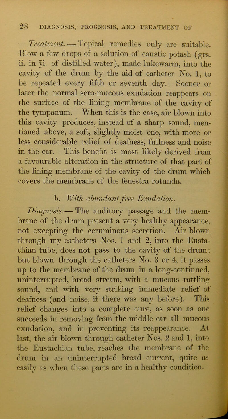 Treatment. — Topical remedies only are suitable. Blow a few drops of a solution of caustic potash (grs. ii. in ^i. of distilled water), made lukewarm, into the cavity of the drum by the aid of catheter No. 1, to be repeated every fifth or seventh day. Sooner or later the normal sero-mucous exudation reappears on the surface of the lining membrane of the cavity of the tympanum. When this is the case, air blown into this cavity produces, instead of a shaq:> sound, men- tioned above, a soft, slightly moist one, with more or less considerable relief of deafness, fuUness and noise in the ear. This benefit is most likely derived fi’om a favourable alteration m the structure of that part of the lufing membrane of the cavity of the di’um which covers the membrane of the fenestra rotunda. b. With abundant free Exudation. Diagnosis.— The auditory passage and the mem- brane of the drum present a very healthy appearance, not excepting the ceruminous secretion. Air blown through my catheters Nos. 1 and 2, into the Eusta- chian tube, does not pass to the cavity of the drum; but blown through the catheters No. 3 or 4, it passes up to the membrane of the drum in a long-continued, uninterrupted, broad stream, with a mucous rattling sound, and with very striking immediate relief of deafness (and noise, if there was any before). This relief changes into a complete cure, as soon as one succeeds in removing from the middle ear all mucous exudation, and in preventing its reappearance. At last, the air blown through catheter Nos. 2 and 1, into the Eustachian tube, reaches the membrane of tlie drum in an uninterrupted broad current, quite as easily as when these parts are in a healthy condition.