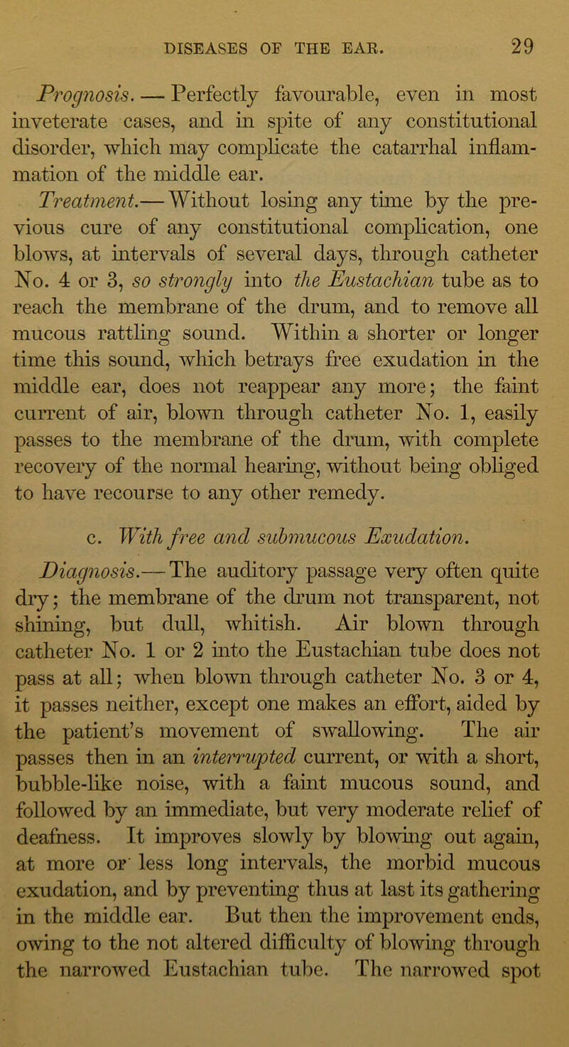 Prognosis. — Perfectly favourable, even in most inveterate cases, and in spite of any constitutional disorder, which may complicate the catarrhal inflam- mation of the middle ear. Treatment.— Without losing any tune by the pre- vious cure of any constitutional complication, one blows, at mtervals of several days, through catheter No. 4 or 3, so strongly into the Eustachian tube as to reach the membrane of the drum, and to remove all mucous rattling sound. Within a shorter or longer time this sound, which betrays free exudation in the middle ear, does not reappear any more; the faint current of air, blown through catheter No. 1, easily passes to the membrane of the drum, with complete recovery of the normal hearmg, without being obliged to have recourse to any other remedy. c. With free and submucous Exudation. Diagnosis.— The auditory passage very often quite dry; the membrane of the drum not transparent, not shining, but dull, whitish. Air blown through catheter No. 1 or 2 mto the Eustachian tube does not pass at aU; when blown through catheter No. 3 or 4, it passes neither, except one makes an efibrt, aided by the patient’s movement of swallowing. The air passes then in an interrupted current, or with a short, bubble-like noise, with a famt mucous sound, and followed by an immediate, but very moderate relief of deafness. It improves slowly by bio whig out again, at more or' less long intervals, the morbid mucous exudation, and by preventing thus at last its gathering in the middle ear. But then the improvement ends, owing to the not altered difficulty of blowing through the narrowed Eustachian tube. The narrowed spot