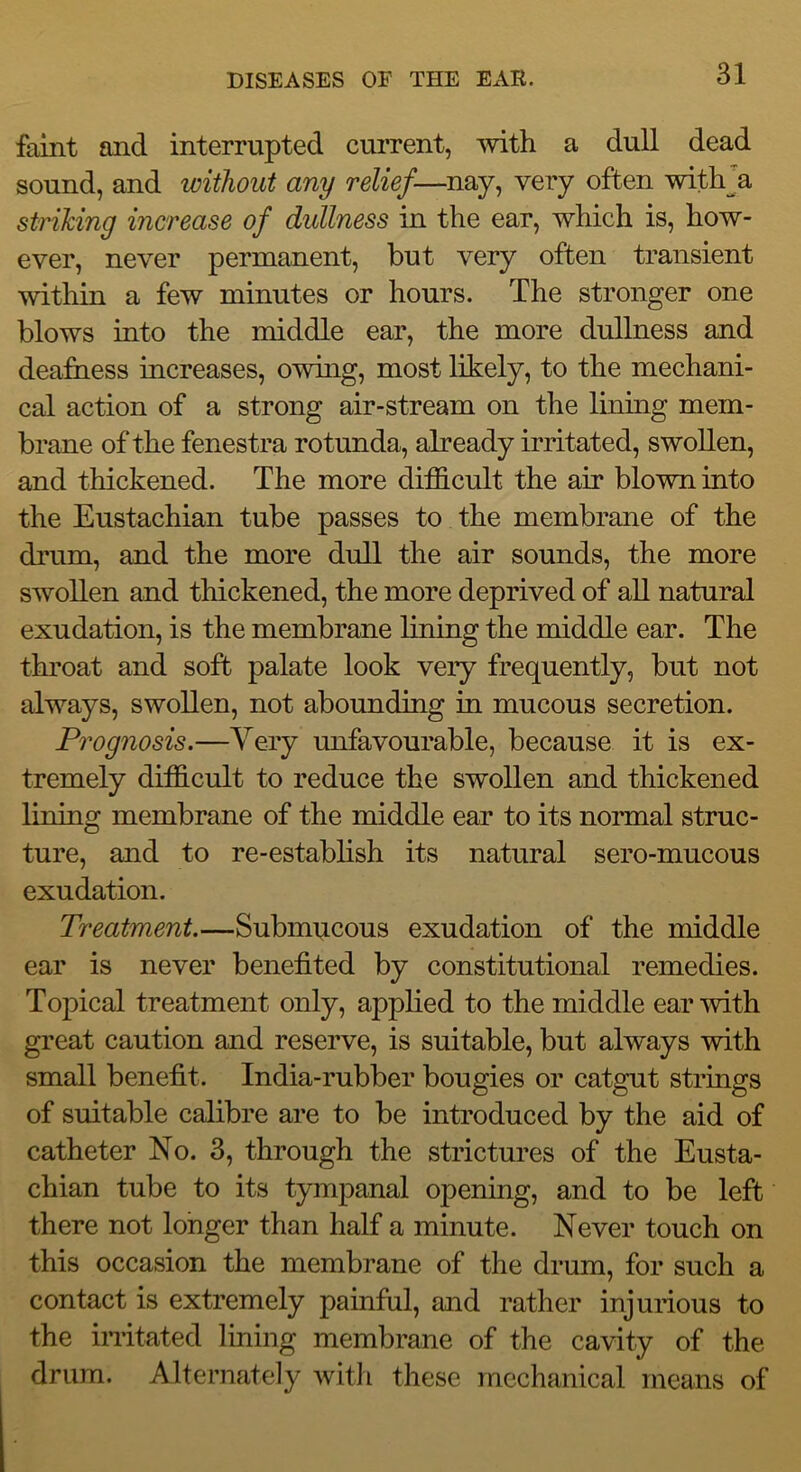 faint and interrupted current, with a dull dead sound, and without any relief—nay, very often with^a striking increase of dullness in the ear, which is, how- ever, never permanent, but very often transient within a few minutes or hours. The stronger one blows into the middle ear, the more dullness and deafuess iucreases, owing, most likely, to the mechani- cal action of a strong air-stream on the lining mem- brane of the fenestra rotunda, already irritated, swollen, and thickened. The more difficult the air blown into the Eustachian tube passes to the membrane of the drum, and the more dull the air sounds, the more swollen and thickened, the more deprived of all natural exudation, is the membrane lining the middle ear. The throat and soft palate look very frequently, but not always, swollen, not abounding in mucous secretion. Prognosis.—Very unfavourable, because it is ex- tremely difficult to reduce the swollen and thickened lining membrane of the middle ear to its normal struc- ture, and to re-establish its natural sero-mucous exudation. Treatment.—Submucous exudation of the middle ear is never benefited by constitutional remedies. Topical treatment only, applied to the middle ear'svith great caution and reserve, is suitable, but always with small benefit. India-rubber bougies or catgut strings of suitable calibre are to be introduced by the aid of catheter No. 3, through the strictures of the Eusta- chian tube to its tympanal opening, and to be left there not longer than half a minute. Never touch on this occasion the membrane of the drum, for such a contact is extremely painful, and rather injurious to the imtated lining membrane of the cavity of the drum. Alternately Avith these mechanical means of