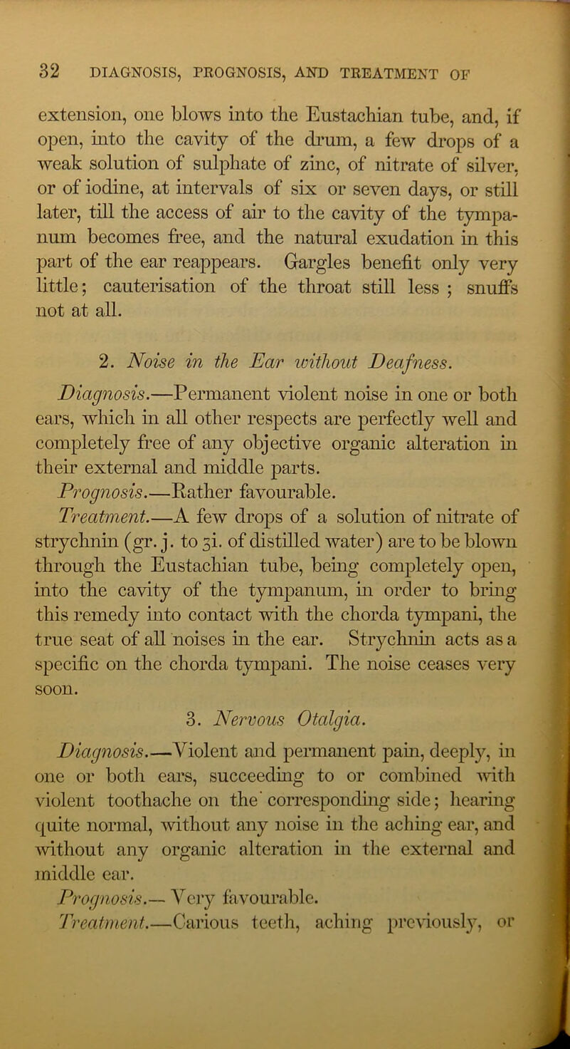 extension, one blows into the Eustachian tube, and, if open, mto the cavity of the di’um, a few drops of a weak solution of sulphate of zinc, of nitrate of silver, or of iodine, at intervals of six or seven days, or still later, till the access of air to the cavity of the tympa- num becomes free, and the natural exudation in this part of the ear reappears. Gargles benefit only very little; cauterisation of the throat still less ; snuffs not at all. 2. Noise in the Ear loithout Deafness. Diagnosis.—Permanent violent noise in one or both ears, which in all other respects are perfectly well and completely free of any objective organic alteration in their external and middle parts. Prognosis.—Rather favourable. Treatment.—A few drops of a solution of nitrate of strychnm (gr. j. to 3i. of distilled water) are to be blown through the Eustachian tube, bemg completely oj^en, mto the cavity of the tympanum, m order to bring this remedy into contact with the chorda tympani, the true seat of all noises in the ear. Strychnhi acts as a specific on the chorda tympani. The noise ceases very soon. 3. Nervous Otalgia. Diagnosis.—Violent and permanent pam, deeply, in one or both ears, succeedmg to or combined -with violent toothache on the'corresponding side; liearing quite normal, without any noise in the aching ear, and ’without any organic alteration in the external and middle ear. Prognosis.— Vciy favourable. Treatment.—Carious teeth, aching previously, or