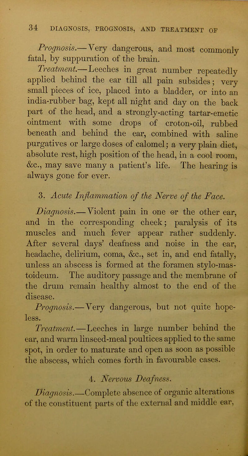 Prognosis.—Very dangerous, and most commonly fatal, by suppuration of the brain. Treatment.—Leeches in great number repeatedly applied behind the ear till all pain subsides; very small pieces of ice, placed into a bladder, or into an india-rubber bag, kept all night and day on the back part of the head, and a strongly-acting tartar-emetic ointment with some drops of croton-oil, rubbed beneath and behind the ear, combined with saline purgatives or large doses of calomel; a very plain diet, absolute rest, high position of the head, in a cool room, &c., may save many a patient’s life. The hearing is always gone for ever. 3. Acute Inflammation of the Nerve of the Face. Diagnosis.—Violent pain in one or the other ear, and in the corresponding cheek; paralysis of its muscles and much fever appear rather suddenly. After several days’ deafness and noise in the ear, headache, delirium, coma, &c., set in, and end fatally, unless an abscess is formed at the foramen stylo-mas- toideum. The auditory passage and the membrane of the drum remain healthy almost to the end of the disease. Prognosis.—Very dangerous, but not quite hope- less. Treatment.—Leeches in large number behind the ear, and warm linseed-meal poultices applied to the same spot, in order to maturate and open as soon as possible the abscess, which comes forth in favourable cases. 4. Nervous Deafness. Diagnosis.—Complete absence of organic alterations of the constituent parts of the external and middle car,