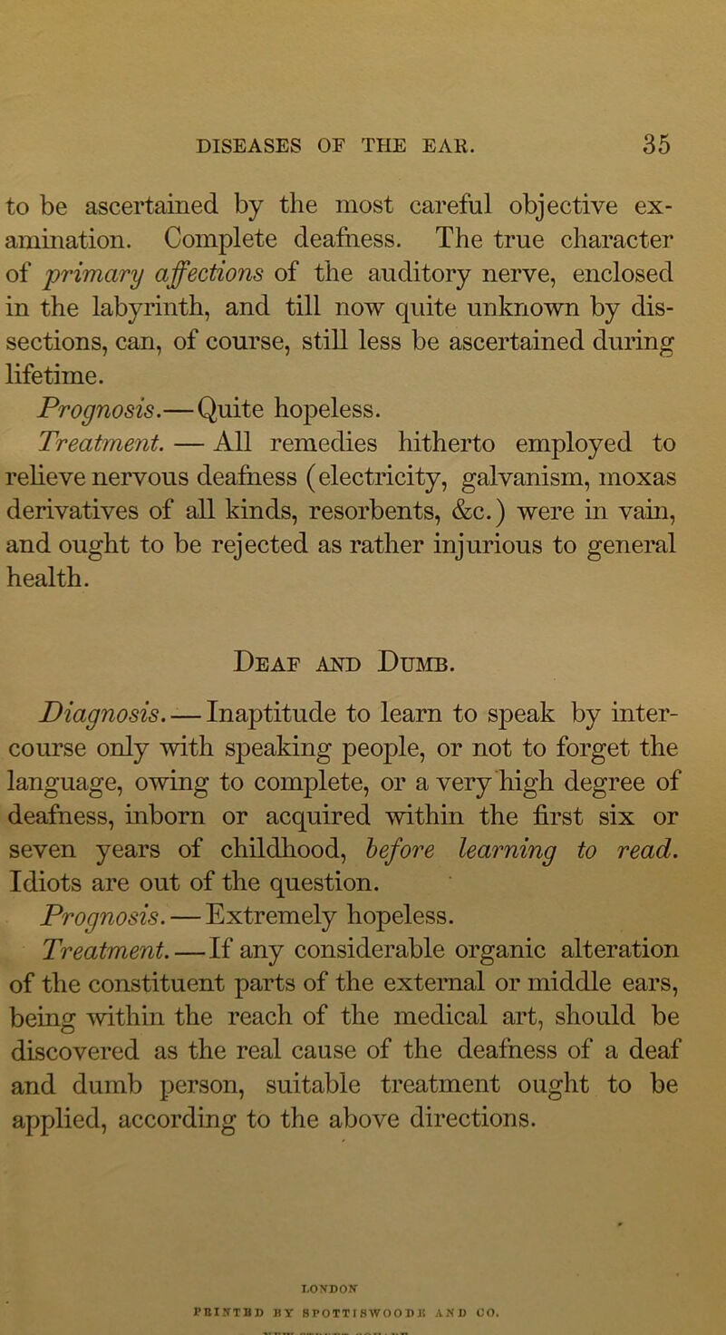 to be ascertained by the most careful objective ex- amination. Complete deafness. The true character of primary affections of the auditory nerve, enclosed in the labyrinth, and till now quite unknown by dis- sections, can, of course, still less be ascertained during lifetime. Prognosis.—Quite hopeless. Treatment. — All remedies hitherto employed to relieve nervous deafness (electricity, galvanism, moxas derivatives of all kinds, resorbents, &c.) were in vain, and ought to be rejected as rather injurious to general health. Deaf and Dumb. Diagnosis. -— Inaptitude to learn to speak by inter- course only with speaking people, or not to forget the language, owing to complete, or a very high degree of deafness, inborn or acquired within the first six or seven years of childhood, before learning to read. Idiots are out of the question. Prognosis. — Extremely hopeless. Treatment.—If any considerable organic alteration of the constituent parts of the external or middle ears, being within the reach of the medical art, should be discovered as the real cause of the deafness of a deaf and dumb person, suitable treatment ought to be applied, according to the above directions. LONDON PBINTBD BY 8 POTT 18 WO O D J5 AND CO.