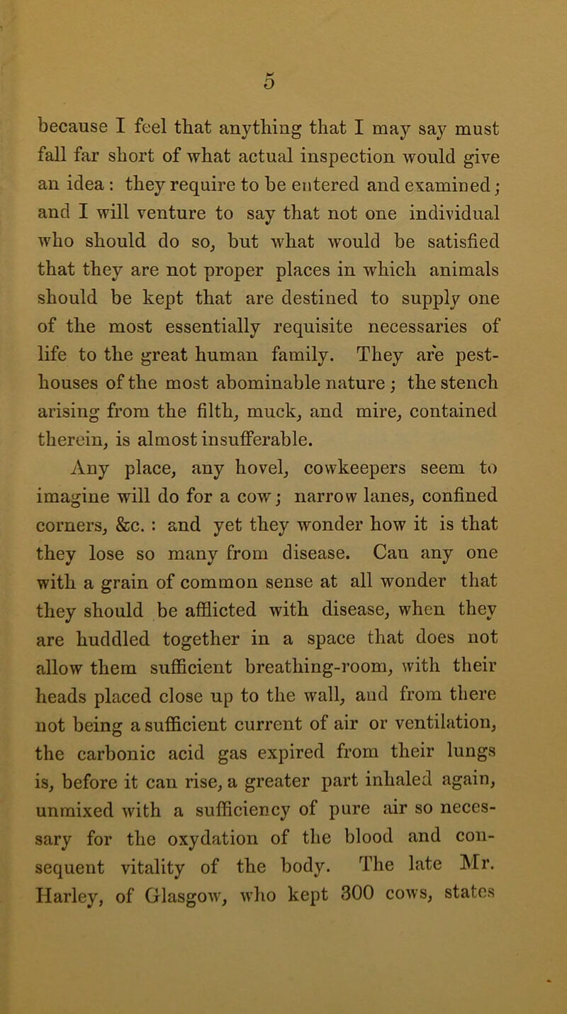 D because I feel that anything that I may say must fall far short of what actual inspection would give an idea: they require to he entered and examined; and I will venture to say that not one individual who should do so, but what would be satisfied that they are not proper places in which animals should be kept that are destined to supply one of the most essentially requisite necessaries of life to the great human family. They are pest- houses of the most abominable nature ; the stench arising from the filth, muck, and mire, contained therein, is almost insufferable. Any place, any hovel, cowkeepers seem to imagine will do for a cowj narrow lanes, confined corners, &c. : and yet they wonder how it is that they lose so many from disease. Can any one with a grain of common sense at all wonder that they should be afflicted with disease, when they are huddled together in a space that does not allow them sufflcient breathing-room, with their heads placed close up to the wall, and from there not being a sufficient current of air or ventilation, the carbonic acid gas expired from their lungs is, before it can rise, a greater part inhaled again, unmixed with a sufficiency of pure air so neces- sary for the oxydation of the blood and con- sequent vitality of the body. The late Mr. Harley, of Glasgow, who kept 300 cows, states