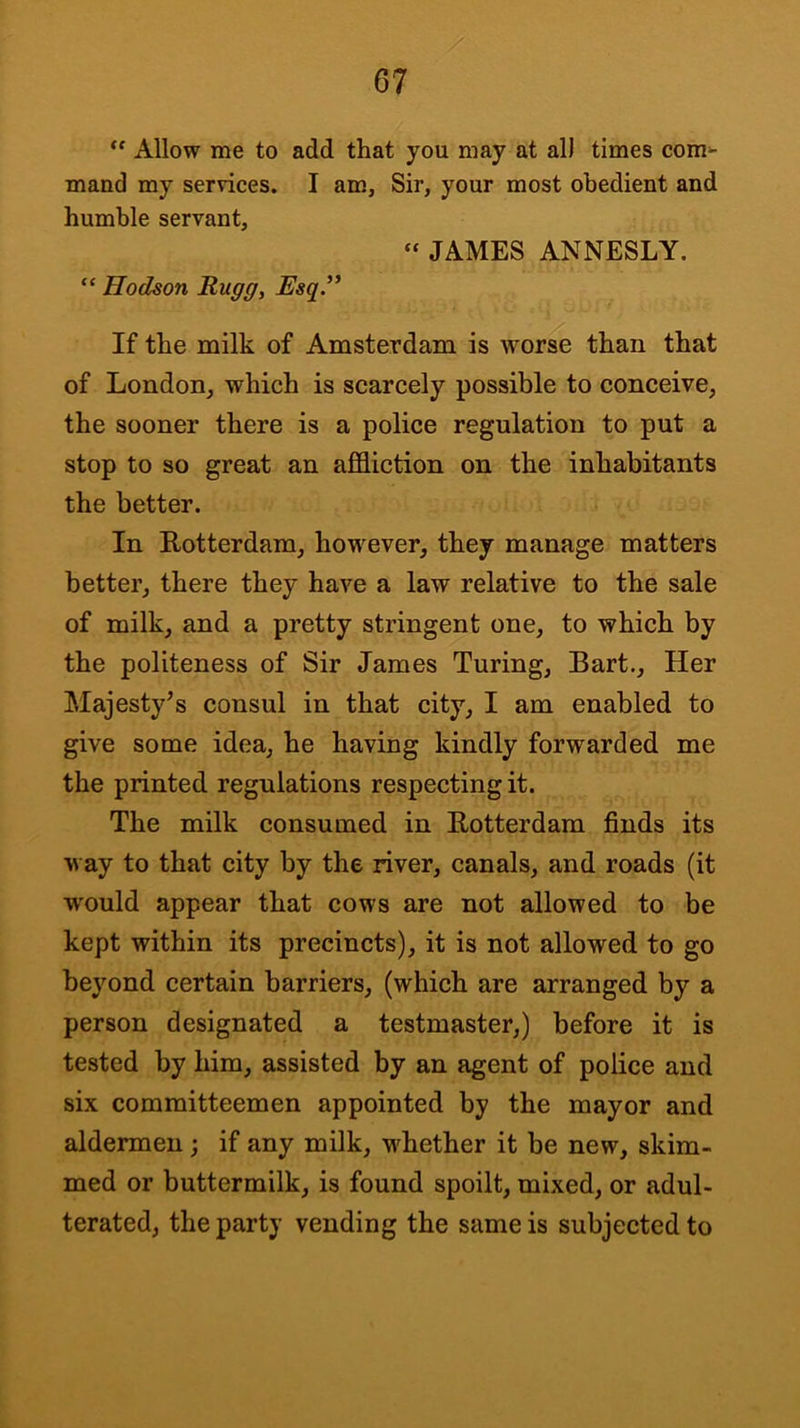 Allow me to add that you may at al) times com^ mand my services. I am. Sir, your most obedient and humble servant, » JAMES ANNESLY. “ Hodson Rugg, Esq.'* If the milk of Amsterdam is wor^ than that of London, which is scarcely possible to conceive, the sooner there is a police regulation to put a stop to so great an affliction on the inhabitants the better. In Rotterdam, however, they manage matters better, there they have a law relative to the sale of milk, and a pretty stringent one, to which by the politeness of Sir James Turing, Bart., Her Majesty^s consul in that city, I am enabled to give some idea, he having kindly forwarded me the printed regulations respecting it. The milk consumed in Rotterdam finds its way to that city by the river, canals, and roads (it w'ould appear that cows are not allowed to be kept within its precincts), it is not allowed to go beyond certain barriers, (which are arranged by a person designated a testmaster,) before it is tested by him, assisted by an agent of police and six committeemen appointed by the mayor and aldermen ; if any milk, whether it be new, skim- med or buttermilk, is found spoilt, mixed, or adul- terated, the party vending the same is subjected to