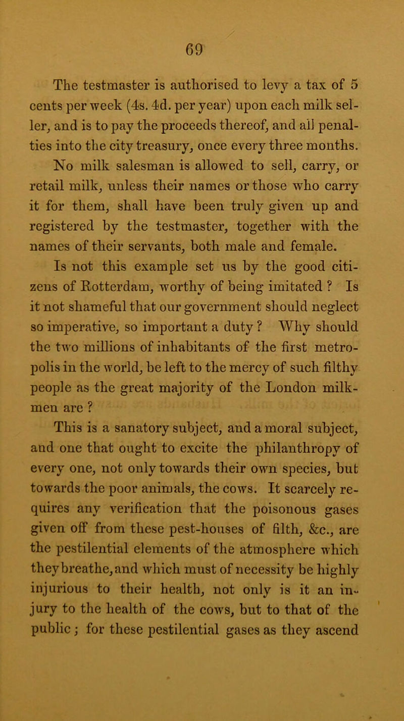The testmaster is authorised to levy a tax of 5 cents per week (4s. 4d. per year) upon each milk sel- ler, and is to pay the proceeds thereof, and alJ penal- ties into the city treasury, once every three months. No milk salesman is allowed to sell, carry, or retail milk, unless their names or those who carrv it for them, shall have been truly given up and registered by the testmaster, together with the names of their servants, both male and female. Is not this example set us by the good citi- zens of Eotterdam, worthy of being imitated ? Is it not shameful that our government should neglect so imperative, so important a duty ? Why should the two millions of inhabitants of the first metro- polis in the world, be left to the mercy of such filthy people as the great majority of the London milk- men are ? This is a sanatory subject, and a moral subject, and one that ought to excite the philanthropy of every one, not only towards their own species, but towards the poor animals, the cows. It scarcely re- quires any verification that the poisonous gases given off from these pest-houses of filth, &c., are the pestilential elements of the atmosphere which they breathe, and which must of necessity be highly injurious to their health, not only is it an in- jury to the health of the cows, but to that of the public j for these pestilential gases as they ascend