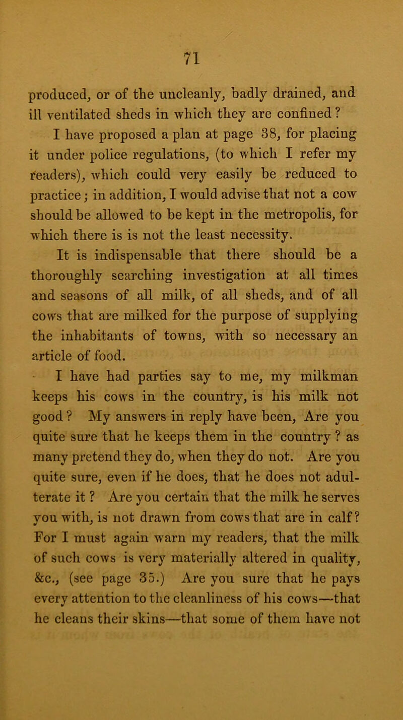 produced, or of the uncleanly, badly drained, and ill ventilated sheds in which they are confined ? I have proposed a plan at page 38, for placing it under police regulations, (to which I refer my readers), which could very easily be reduced to practice; in addition, I would advise that not a cow should be allowed to be kept in the metropolis, for which there is is not the least necessity. It is indispensable that there should be a thoroughly searching investigation at all times and seasons of all milk, of all sheds, and of all cows that are milked for the purpose of supplying the inhabitants of towns, with so necessary an article of food. I have had parties say to me, my milkman keeps his cows in the country, is his milk not good ? My answers in reply have been. Are you quite sure that he keeps them in the country ? as many pretend they do, when they do not. Are you quite sure, even if he does, that he does not adul- terate it ? Are you certain that the milk he serves you with, is not draAvn from cows that are in calf? For I must again warn my readers, that the milk of such cows is very materially altered in quality, &c., (see page 35.) Are you sure that he pays every attention to the cleanliness of his cows—that he cleans their skins—that some of them have not