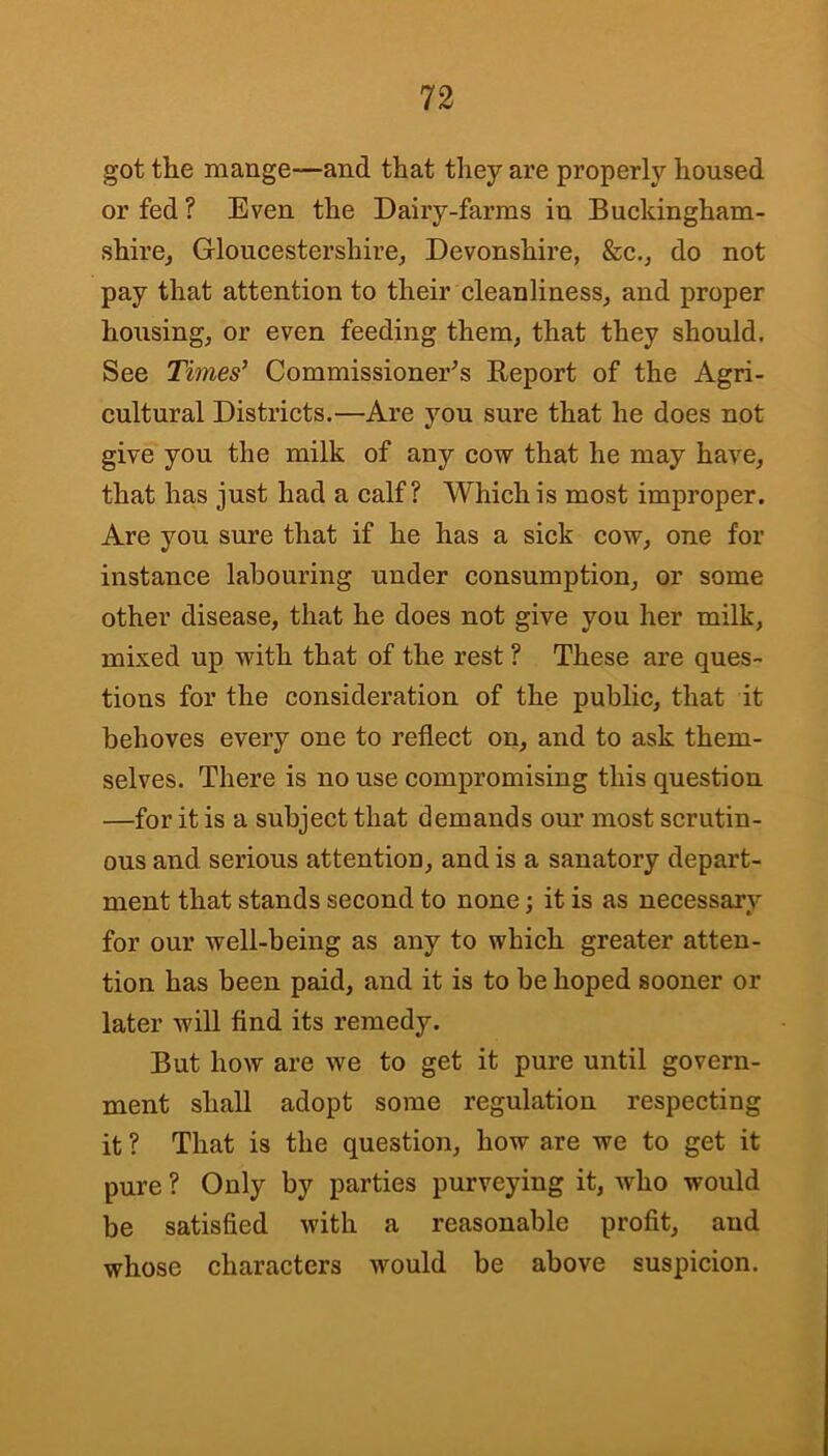 got the mange—and that they are properly housed or fed ? Even the Dairy-farms in Buckingham- shire^ Gloucestershire, Devonshire, &c., do not pay that attention to their cleanliness, and proper housing, or even feeding them, that they should. See Times'^ Commissioner's Report of the Agri- cultural Districts.—Are you sure that he does not give you the milk of any cow that he may have, that has just had a calf? Which is most improper. Are you sure that if he has a sick cow, one for instance labouring under consumption, or some other disease, that he does not give you her milk, mixed up with that of the rest ? These are ques- tions for the consideration of the public, that it behoves every one to reflect on, and to ask them- selves. There is no use compromising this question —for it is a subject that demands our most serotin- ous and serious attention, and is a sanatory depart- ment that stands second to none; it is as necessary for our well-being as any to which greater atten- tion has been paid, and it is to be hoped sooner or later will find its remedy. But how are we to get it pure until govern- ment shall adopt some regulation respecting it ? That is the question, how are we to get it pure ? Only by parties purveying it, who would be satisfied with a reasonable profit, and whose characters would be above suspicion.