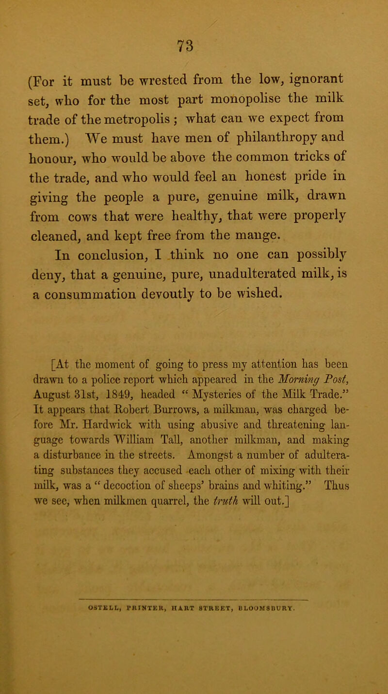 (For it must be wrested from the low, ignorant set, who for the most part monopolise the milk trade of the metropolis ; what can we expect from them.) We must have men of philanthropy and honour, who would be above the common tricks of the trade, and who would feel an honest pride in giving the people a pure, genuine milk, drawn from cows that were healthy, that were properly cleaned, and kept free from the mange. In conclusion, I ,think no one can possibly deny, that a genuine, pure, unadulterated milk, is a consummation devoutly to be wished. [At the moment of going to press my attention has been drawn to a poliee report which appeared in the Morning Post, August 31st, 1819, headed “ Mysteries of the Milk Trade.” It appears that Robert Burrows, a milkman, was charged be- fore Mr. Hardwick with using abusive and threatening lan- guage towards William Tall, another milkman, and making a disturbance in the streets. Amongst a number of adultera- ting substances they accused each other of mixing with their milk, was a “ decoction of sheeps’ brains and whiting.” Thus we see, when milkmen quarrel, the truth will out,] 08TELL, PRINTER, HART STREET, BLOOMSBURY.