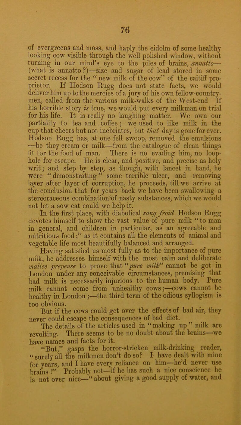 of evergreens and moss, and haply the eidolm of some healthy looking cow visible through the well polished window, without turning in our mind’s eye to the piles of brains, annatto— (what is annatto ?)—size and sugar of lead stored in some secret recess for the “ new milk of the cow” of the caitiff pro- prietor. If Hodson Rugg does not state facts, we would deliver him up to the mercies of a jury of his own feUow-country- men, called from the various milk-walks of the West-end If his horrible story is true, we would put every milkman on trial for his life. It is really no laughing matter. We own our partiality to tea and coffee; we used to like milk in the cup that cheers but not inebriates, but that day is gone for ever. Hodson Rugg has, at one fell swoop, removed the emulsions —be they cream or milk—from the catalogue of clean things fit lor the food of man. There is no evading him, no loop- hole for escape. He is clear, and positive, and precise as holy writ; and step by step, as though, with lancet in hand, he were “demonstrating” some terrible ulcer, and removing layer after layer of corruption, he proceeds, till we arrive at the conclusion that for years back we have been swallowing a stercoraceous combination‘of nasty substances, which we woidd not let a sow eat could we help it. In the first place, with diabolical sang froid Hodson Rugg devotes himself to show the vast value of pure milk “ to man in general, and children in particular, as an agreeable and mltritious food;” as it contains aU the elements of anknal and vegetable life most beautifully balanced and arranged. Having satisfied us most fuUy as to the importance of pure milk, he addresses himself with the most calm and deliberate malice prepense to prove that “pure miW^ cannot be got in London under any conceivable circumstances, premising that bad milk is necessarily injurious to the human body. Pure milk cannot come from unhealthy cows;—cows cannot be healthy in London;—the third term of the odious syllogism is too obvious. But if the cows could get over the effects of bad air, they never could escape the consequences of had diet. The details of the articles used in “making up ” niilk are revolting. There seems to be no doubt about the brains—we have names and facts for it. “But,” gasps the horror-stricken milk-drinking reader, “ surely all the milkmen don’t do so? I have dealt with mine for years, and I have every reliance on him—he’d never use brains !” Probably not—if he has such a nice conscience he is not over nice—“ about giving a good supply of water, and