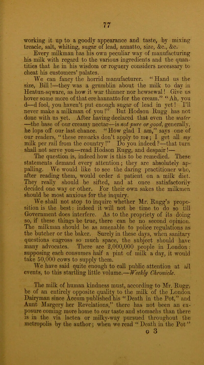 working it up to a goodly appearance and taste, by mixing treacle, salt, whiting, sugar of lead, annatto, size, &c., &c. Every milkman has his own peculiar way of mannfactuiing his milk with regard to the various ingredients and the quan- tities that he in his wisdom or roguery considers necessary to cheat his customers’ palates. We can fancy the horrid manufacturer. “ Hand us the size. Bill!—they was a grumblin about the milk to day in Heatun-sqware, as how it war thinner nor hewsewal! Give us hoTcr some more of that ere hannatto for the cream.” “ Ah, you d—d fool, you haven’t put enough sugar of lead in yet! I’ll never make a milkman of you!” But Hodson Bugg has not done with us yet. After having declared that even the water —^the base of our creamy nectar—is not pure or good, generally, he lops off our last chance. “ How glad I am,” says one of our readers, “ these remarks don’t apply to me; I get all my milk per rail from the country!” Do you indeed ?—that turn shall not serve you—read Hodson Bugg, and despair!— The question is, indeed how is this to be remedied. These statements demand every attention; they are absolutely ap- palling. We would like to see the daring practitioner who, after reading them, would order d patient on a milk diet. They really should be sifted, and at once satisfactorily decided one way or other. Eor their own sakes the milkmen should be most anxious for the inquiry. We shall not stop to inquire whether Mr. Bugg’s propo- sition is the best: indeed it will not be time to do so till Government does interfere. As to the propriety of its doing so, if these things be true, there can be no second opinion. The milkman should be as amenable to police regulations as the butcher or the baker. Surely in these days, when sanitary questions engross so much space, the subject should have many advocates. There are 2,000,000 people in London: supposing each consumes half a pint of milk a day, it would take 50,000 cows to supply them. We have said quite enough to call public attention at all events, to this startling little volume.—Weekly Chronicle. The milk of human kindness must, according to Mr. Bugg, be of an entirely opposite quality to the milk of the London Dairyman since Accum published his “ Death in the Pot,” and Annt Margery her Bevelations,” there has not been an ex- posure coming more home to our taste and stomachs than there IS in the via lactea or milky-way pursued throughout the metropolis by the author; when we read “ Death in the Pot ” G 3