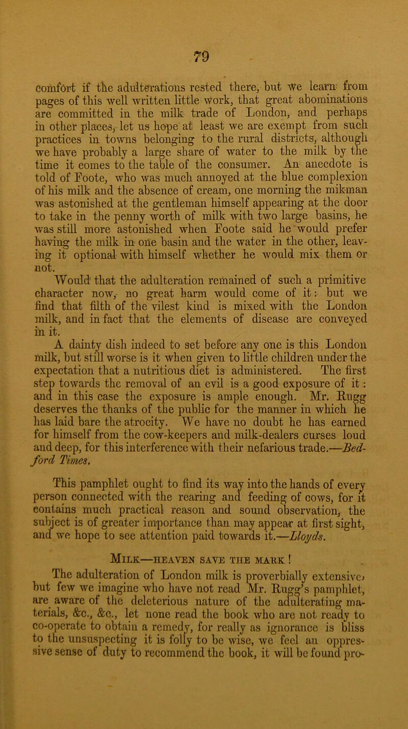 Comfort if tile adulterations rested there^ but we learn- from pages of this well -written little work, that great abominations are committed in the milk trade of London, and perhaps in other placesj let us hope at least we are exempt from such practices in to-wns belonging to the rural distiicts, although we have probably a large share of water to the milk by the time it comes to the table of the consumer. An anecdote is told of Eoote, who was much annoyed at the blue complexion of his milk and the absence of cream, one morning the mikman was astonished at the gentleman himself appearing at the door to take in the penny worth of milk with two large basins, he was still more astonished when Foote said he would prefer having the mdk in one basin and the water in the other, leav- ing it optional with himself whether he would mix them or not. Would that the adulteration remained of such a primitive character now,- no great harm would come of it; but we find that filth of the -vdlest kind is mixed with the London milk, and in fact that the elements of disease are conveyed in it. A dainty dish indeed to set before any one is this London milk, but stdl worse is it when given to little children under the expectation that a nutritious diet is administered. The first step towards the removal of an evil is a good exposui’e of it; ana in this case the exposure is ample enough. Mr. Rugg deserves the thanks of the public for the manner in which he has laid bare the atrocity. We have no doubt he has earned for himself from the cow-keepers and milk-dealers curses loud and deep, for this interference with their nefarious trade.—Bed- ford Times, This pamphlet ought to find its way into the hands of every person conneeted with the rearing and feeding of cows, for it contains much practical reason and sound observation, the subject is of greater importance than may appear at first sight, and we hope to see attention paid towards it.—Lloyds. Milk—heaven save the mauk ! The adulteration of London milk is proverbially extensive^ but few we imagine who have not read Mr. Ruga’s pamphlet, are aware of the deleterious nature of the adidterating ma- terials, &c., &c., let none read the book who are not ready to co-operate to obtain a remedy, for really as ignorance is bliss to the unsuspecting it is folly to be wise, we feel an oppress sive sense of duty to recommend the book, it will be found pro-