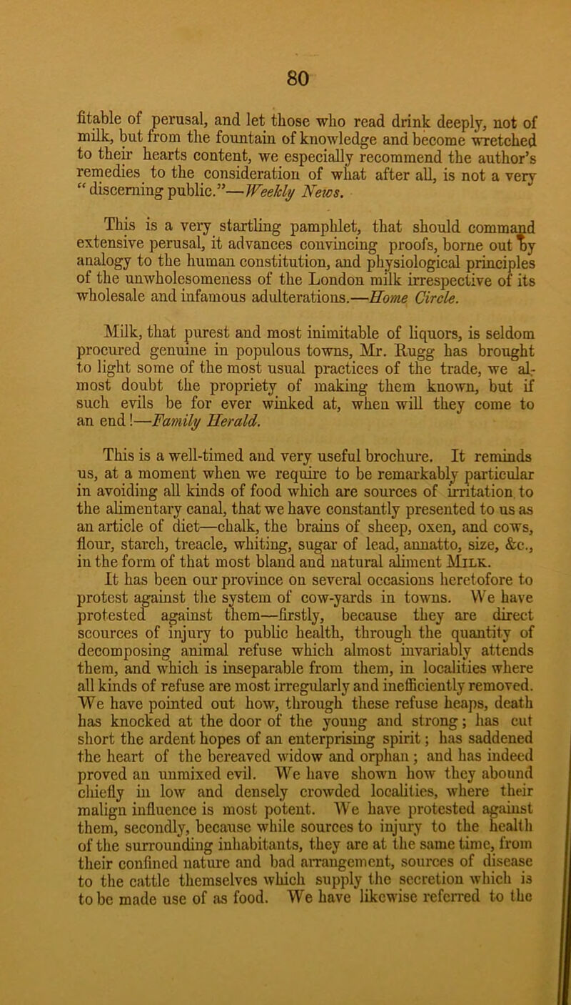 Stable of perusal, and let those who read drink deeply, not of milk, but from the fountain of knowledge and beeome wretehed to their hearts content, we especially recommend the author’s remedies to the consideration of what after all, is not a very “ discerning public.”—Weekly News. This is a very startling pamphlet, that should command extensive perusal, it advances convincing proofs, borne out oy analogy to the human constitution, and physiological principles of the unwholesomeness of the London milk irrespective oi its wholesale and infamous adulterations.—Home Circle. Milk, that purest and most inimitable of liquors, is seldom procured genuine in populous towns, Mr. Rugg has brought to light some of the most usual practices of the trade, we al.- most doubt the propriety of making them known, but if such evils be for ever winked at, when will they come to an end!—Family Herald. This is a well-timed and very useful brochure. It reminds us, at a moment when we require to be remai-kably particular in avoiding all kinds of food which are sources of irritation, to the alimentary canal, that we have constantly presented to us as an article of diet—chalk, the brains of sheep, oxen, and cows, flour, starch, treacle, whiting, sugar of lead, annatto, size, &c., in the form of that most bland and natural aliment Milk. It has been our province on several occasions heretofore to protest against the system of cow-yards in towns. We have protested against them—firstly, because they are direct scources of injury to public health, through the quantity of decomposing animal refuse which almost iuvariably attends them, and which is inseparable from them, in localities where all kinds of refuse are most irregularly and ineflBciently removed. We have pointed out how, through these refuse heaps, death has knocked at the door of the young and strong; has cut short the ardent hopes of an enterprising spirit; has saddened the heart of the bereaved widow and orphan; and has indeed proved an unmixed evil. We have shown how they abound chiefly in low and densely crowded localities, where their malign influence is most potent. We have protested against them, secondly, because while sources to injury to the health of the surrounding inhabitants, they are at the same time, from their confined nature and bad arrangement, sources of disease to the cattle themselves which supply the secretion which is to be made use of as food. We have likewise referred to the