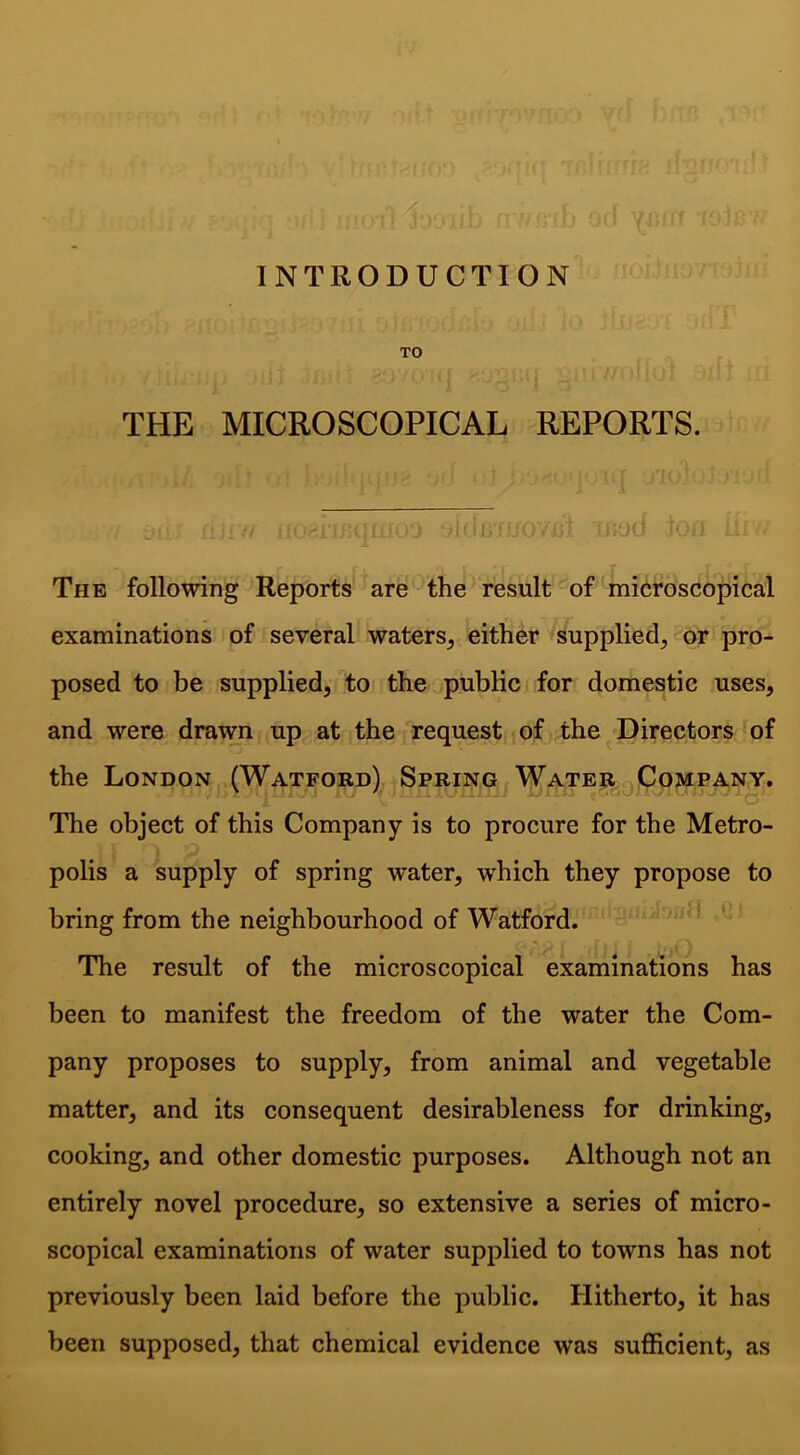 J INTRODUCTION TO THE MICROSCOPICAL REPORTS. The following Reports arethe result of microscopical examinations of several waters^ either supplied, or pro- posed to be supplied, to the^public for domestic uses, and were drawn up at the request of the ^ Directors of the London (Watford) Spring Water j Company. The object of this Company is to procure for the Metro- polis a supply of spring water, which they propose to bring from the neighbourhood of Watford. The result of the microscopical examinations has been to manifest the freedom of the water the Com- pany proposes to supply, from animal and vegetable matter, and its consequent desirableness for drinking, cooking, and other domestic purposes. Although not an entirely novel procedure, so extensive a series of micro- scopical examinations of water supplied to towns has not previously been laid before the public. Hitherto, it has been supposed, that chemical evidence was sufficient, as