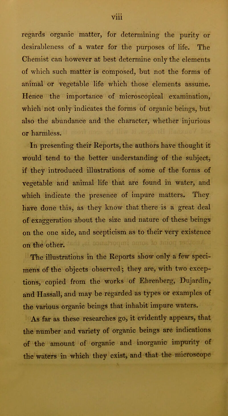 Vlll regards organic matter, for determining the purity or desirableness of a water for the purposes of life. The Chemist can however at best determine only the elements of which such matter is composed, but not the forms of animal or vegetable life which those elements assume. Hence the importance of microscopical examination, which not only indicates the forms of organic beings, but also the abundance and the character, whether injurious or harmless. In presenting their Reports, the authors have thought it would tend to the better understanding of the subject, if they introduced illustrations of some of the forms of vegetable and animal life that are found in water, and which indicate the presence of impure matters. They have done this, as they know that there is a great deal of exaggeration about the size and nature of these beings on the one side, and scepticism as to their very existence on the other. The illustrations in the Reports show only a few speci- mens of the objects observed; they are, with two excep- tions, copied from the works of Ehrenberg, Dujardin, and Hassall, and may be regarded as types or examples of the various organic beings that inhabit impure waters. As far as these researches go, it evidently appears, that the number and variety of organic beings are indications of the amount of organic and inorganic impurity of the waters in which they exist, and that the microscope