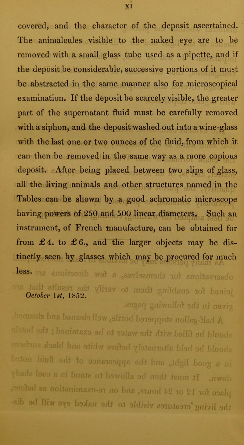 covered, and the character of the deposit ascertained. The animalcules visible to the naked eye are to be removed with a small glass tube used as a pipette, and if the deposit be considerable, successive portions of it must be abstracted in the same manner also for microscopical examination. If the deposit be scarcely visible, the greater part of the supernatant fluid must be carefully removed with a siphon, and the deposit washed out into a wine-glass ■unth the last one or two ounces of the fluid, from which it can then be removed in the same way as a more copious deposit. After being placed between two slips of glass, all the living animals and other structures named in the Tables can be shown by a good achromatic microscope having powers of 250 and 500 linear diameters, „ Such an ^ ' ■ ,.j,i ■ ’ ■ ij' instrument, of French manufacture, can be obtained for from £4. to £6., and the larger objects may be dis- tinctly seen by glasses which may be procured for much less. October 1852. i-Ilf if A _T I H:: O 1 ft I .. r. ^ r A *■ > ' i.i i t , ! n ) .r ^ i i- ’  K ; •!'{j >1 o/ ffHj/ iiirrv:[ ‘if >1