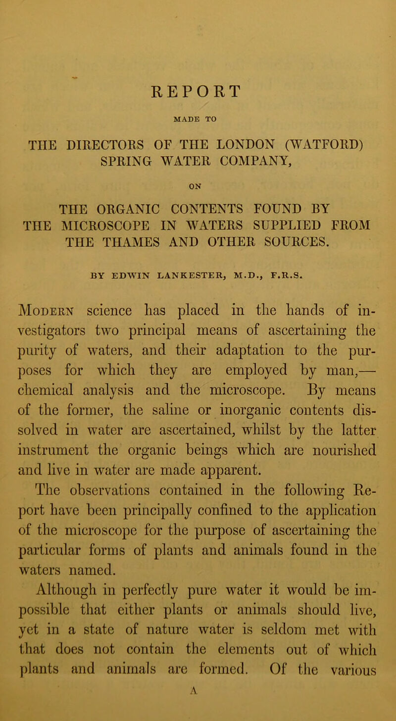 REPORT MADE TO THE DIRECTORS OF THE LONDON (WATFORD) SPRING WATER COMPANY, ON THE ORGANIC CONTENTS FOUND BY THE MICROSCOPE IN WATERS SUPPLIED FROM THE THAMES AND OTHER SOURCES. BY EDWIN LANKESTER, M.D., F.R.S. Modern science has placed in the hands of in- vestigators two principal means of ascertaining the purity of waters, and their adaptation to the pur- poses for which they are employed by man,— chemical analysis and the microscope. By means of the former, the saline or inorganic contents dis- solved in water are ascertained, whilst by the latter instrument the organic beings which are nourished and live in water are made apparent. The observations contained in the following Re- port have been principally confined to the application of the microscope for the purpose of ascertaining the particular forms of plants and animals found in the waters named. Although in perfectly pure water it would be im- possible that either plants or animals should live, yet in a state of nature water is seldom met with that does not contain the elements out of which plants and animals are formed. Of tlie various A