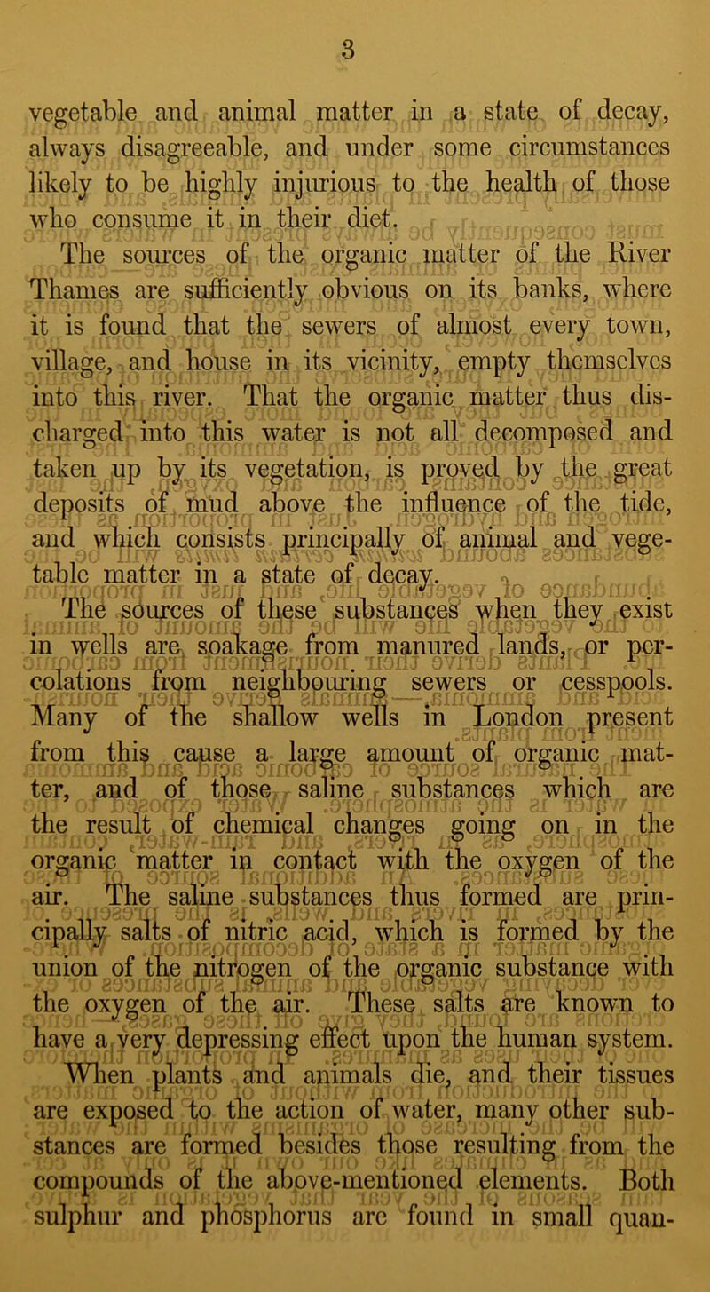 vegetable and animal matter in a state of decay, always disagreeable, and under some circumstances likely to be highly injimious to the health of those who consume it in their diet. The som’ces of the organic matter of the River ThaiiK^ are sufficiently obvious on its banks, where it is found that the sewers of almost every town, village, and house in its vicinity, empty themselves into thi^ river. That the organic matter thus dis- charged into this water is not all decomposed and taken up by its vegetation, is proyp,d by the great deposits of mud above the influence of the tide, and which consists principally of aniipal and vege- table matter in a sta-te of decay. The ^ou^ces of tl^ese substanQ^^ yh^^^ they , exist in wells are. spakage from manure^ per- colations from neighbouring sewers or cesspools. Many of the shallow wells in London present from this cause a large ^mount of organic mat- ter, and of those saline substances which are the result of chemical changes going on in the organip matter in contact with the oxygen of the air. The saline substances thus formed are prin- cipally salts of nitric acid, which is formed by the union of the nitfogen of the organic substanqe with the oxygen of the air. These salts ^re known to have a,very depressing eTect upon the human system. Wlien plants and animals die, and their tissues are exposed to the action of water, many other sub- stances are formed besides those resulting from the compounds of the abpvp-mentioned elements. Both sulphur and phosphorus are found in small quail-