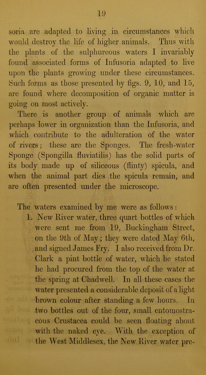 soria are adapted to living in circumstances which would destroy the life of higher animals. Thus with the plants of the sulphureous waters I invariably found associated forms of Infusoria adapted to live upon the plants growing under these circumstances. Such forms as those presented by figs. 9, 10, and 15, are found where decomposition of organic matter is going on most actively. There is another group of animals which are perhaps lower in organization than the Infusoria, and which contribute to the adulteration of the water of rivers; these are the Sponges. The fresh-water Sponge (Spongilla fluviatilis) has the solid parts of its body made up of siliceous (flinty) spicula, and when the animal part dies the spicula remain, and are often presented under the microscope. The waters examined by me were as follows: 1. New River water, three quart bottles of wdiich were sent me from 19, Buckingham Street, on the 9th of May; they were dated May 6th, and signed James Fry. I also received from Dr. Clark a pint bottle of water, which he stated he had procured from the top of the water at the spring at Chadwell. In all these cases the 'water presented a considerable deposit of alight brown colour after standing a few hours. In two bottles out of the four, small entomostra- cous Crustacea could be seen floating about with the naked eye. With the exception of the West Middlesex, the New River water pre-