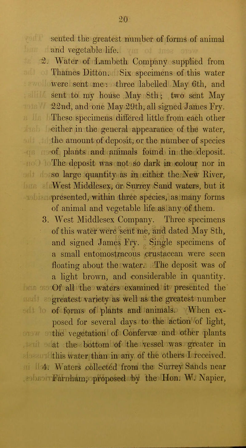seiited the greatest number of forms of animal and vegetable life. '2. Water of Lambeth Company supplied from Thames Litton. Six specimens of this water were sent me *, three labelled May 6th, and sent to my house May 8th; two sent May 22nd, and one May 29th, all signed James Fry. These specimens differed little from oach other ■either in the general appearance of the water, the amount of deposit, or the number of species of plants and animals found in the deposit. The deposit was not so dark in colour nor in so large quantity as in either the New River, West Middlesex, or Suney Sand waters, but it presented,^within three species, as many forms of animal and vegetable life as any of them. 3. West Middlesex Company. Three specimens of this water were sent me, and dated May Sth, and signed James Fry. Single specimens of a small entomostracous .crustacean were seen floating about the water. The deposit was of a light brown, and considerable in quantity. Of all the waters examined it presented the greatest variety as well as the greatest number of forms of plants and animals. When ex- posed for several days to the action of light, the vegetation of Confervae and other plants at the bottom of the vessel was greater in this water than in any of the others I received. 4. M'^ators collected from the Surrey Sands near Faruham;> proposed by the Hon. W. Napier,