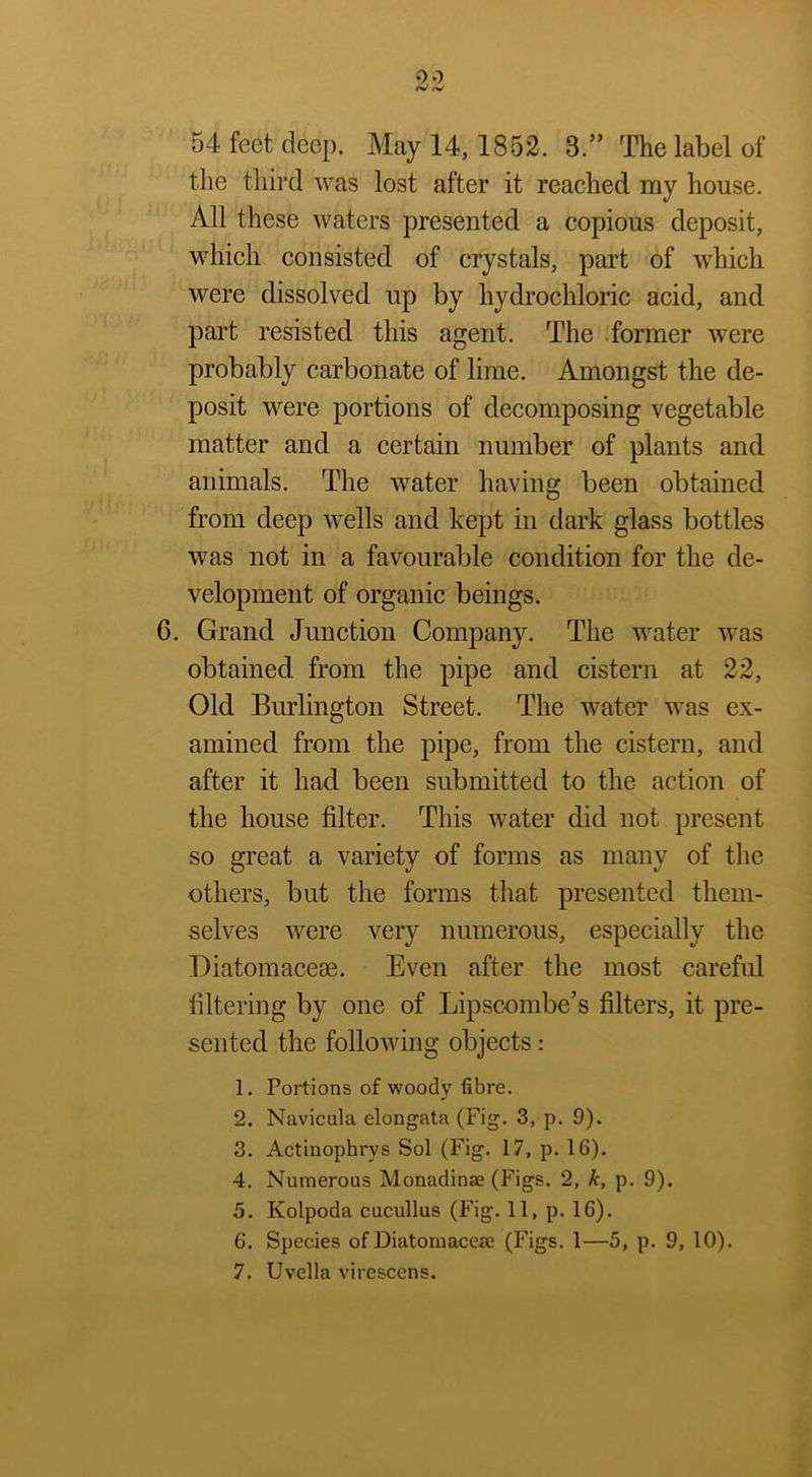54 feet deep. May 14,1852. 3.” The label of the third was lost after it reached my house. All these waters presented a copious deposit, which consisted of crystals, part of which were dissolved up by hydrochloric acid, and part resisted this agent. The former were probably carbonate of lime. Amongst the de- posit were portions of decomposing vegetable matter and a certain number of plants and animals. The water having been obtained from deep wells and kept in dark glass bottles was not in a favourable condition for the de- velopment of organic beings. 6. Grand Junction Company. The water was obtained from the pipe and cistern at 22, Old Bm'lington Street. The water was ex- amined from the pipe, from the cistern, and after it had been submitted to the action of the house filter. This water did not present so great a variety of forms as many of the others, but the forms that presented them- selves were very numerous, especially the Diatomaceee. Even after the most careful filtering by one of Lipscombe’s filters, it pre- sented the following objects ; 1. Portions of woody fibre. 2. Navicula elongata (Fig. 3, p. 9). 3. Actinophrys Sol (Fig. 17, p. 16). 4. Numerous Monadinae (Figs. 2, k, p. 9). 5. Kolpoda cucullus (Fig. 11, p. 16). 6. Species of Diatomaceae (Figs. 1—5, p. 9, 10). 7. Uvella virescens.