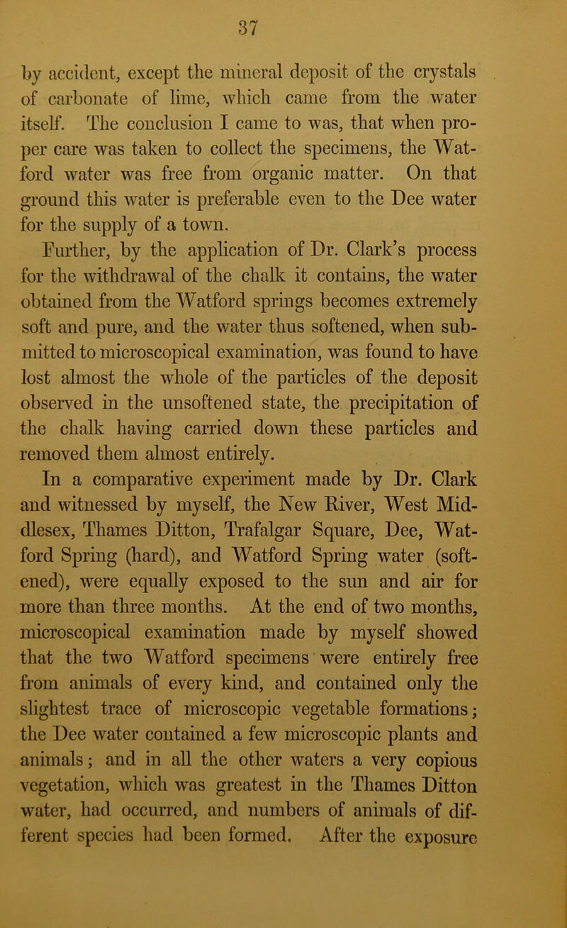 by accident, except the mineral deposit of the crystals of carbonate of lime, which came from the water itself. The conclusion I came to was, that when pro- per care was taken to collect the specimens, the Wat- ford water was free from organic matter. On that gi’ound this water is preferable even to the Dee water for the supply of a town. Further, by the application of Dr. Clark’s process for the withdrawal of the chalk it contains, the water obtained from the Watford springs becomes extremely soft and pure, and the water thus softened, when sub- mitted to microscopical examination, was found to have lost almost the whole of the particles of the deposit observed in the unsoftened state, the precipitation of the chalk having carried doAvn these particles and removed them almost entirely. In a comparative experiment made by Dr. Clark and witnessed by myself, the New River, West Mid- dlesex, Thames Ditton, Trafalgar Square, Dee, Wat- ford Spring (hard), and Watford Spring water (soft- ened), were equally exposed to the sun and air for more than three months. At the end of two months, microscopical examination made by myself showed that the two Watford specimens were entirely free from animals of every kind, and contained only the slightest trace of microscopic vegetable formations; the Dee water contained a few microscopic plants and animals; and in all the other waters a very copious vegetation, which was greatest in the Thames Ditton water, had occurred, and numbers of animals of dif- ferent species had been formed. After the exposure