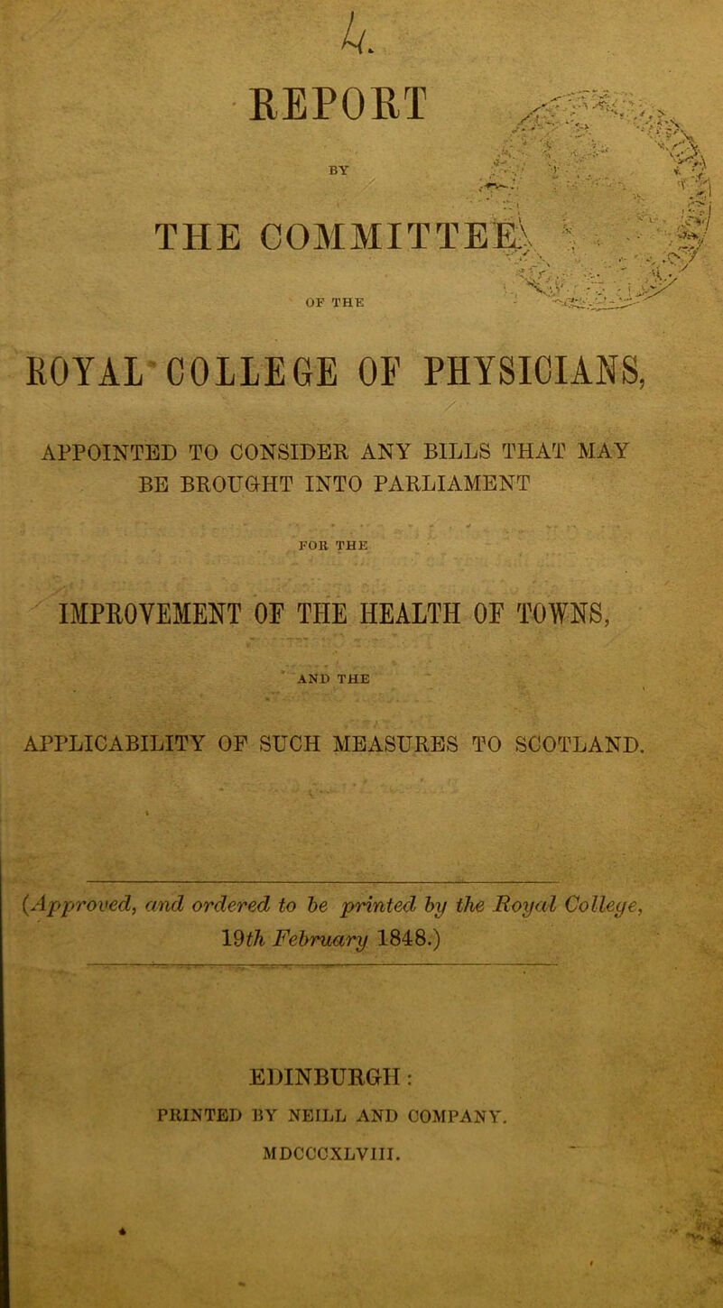 REPORT .-Vr BY : ■j4xK\: •:•.;/ S-;?. THE COMMITTEl^> OF THE ROYAL COLLEGE OE PHYSICIANS, APPOINTED TO CONSIDER ANY BILLS THAT MAY BE BROUOHT INTO PARLIAMENT • • . . FOR THE IMPEOVEMENT OE THE HEALTH OF TOWNS, ’ and the APPLICABILITY OF SUCH MEASURES TO SCOTLAND. {Approved, and ordered to he printed by the Royal College, Vdth February 1848.) EDINBURGH!: PRINTED BY NEILL AND COMPANY. MDCCCXLVIII.