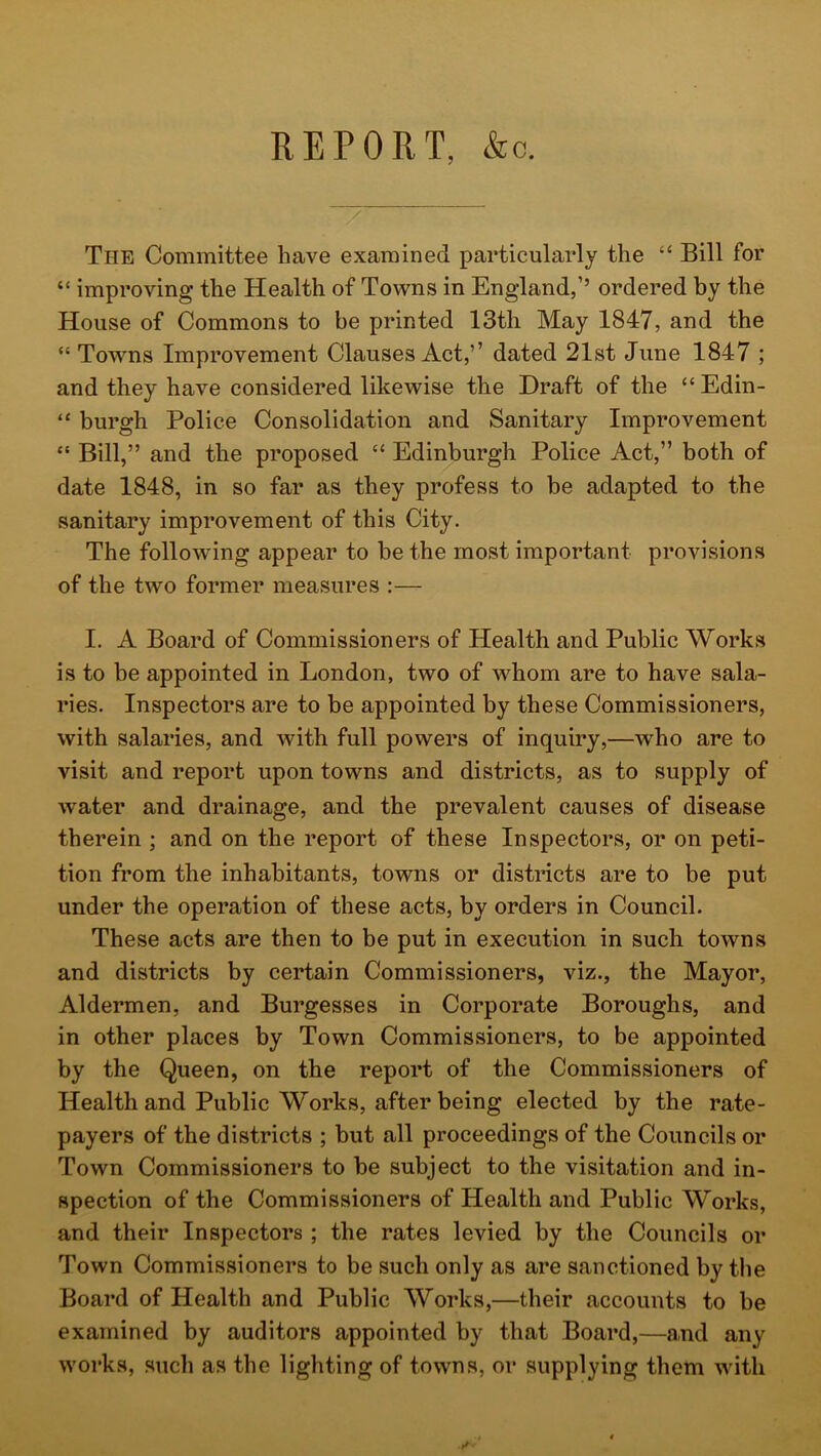 REPORT, &o. The Committee have examined particularly the “ Bill for “ improving the Health of Towns in England,’’ ordered by the House of Commons to be printed 13th May 1847, and the “ Towns Improvement Clauses Act,’’ dated 21st June 1847 ; and they have considered likewise the Draft of the “Edin- “ burgh Police Consolidation and Sanitary Improvement “ Bill,” and the proposed “ Edinburgh Police Act,” both of date 1848, in so far as they profess to be adapted to the sanitary improvement of this City. The following appear to be the most important provisions of the two former measures :— I. A Board of Commissioners of Health and Public Works is to be appointed in London, two of whom are to have sala- ries. Inspectors are to be appointed by these Commissioners, with salaries, and with full powers of inquiry,—who are to visit and report upon towns and districts, as to supply of water and drainage, and the prevalent causes of disease therein ; and on the report of these Inspectors, or on peti- tion from the inhabitants, towns or districts are to be put under the operation of these acts, by orders in Council. These acts are then to be put in execution in such towns and districts by certain Commissioners, viz., the Mayor, Aldermen, and Burgesses in Corporate Boroughs, and in other places by Town Commissioners, to be appointed by the Queen, on the report of the Commissioners of Health and Public Works, after being elected by the rate- payers of the districts ; but all proceedings of the Councils or Town Commissioners to be subject to the visitation and in- spection of the Commissioners of Health and Public Works, and their Inspectors ; the rates levied by the Councils or Town Commissioners to be such only as are sanctioned by the Board of Health and Public Works,—their accounts to be examined by auditors appointed by that Board,—and any works, such as the lighting of towns, or supplying them with