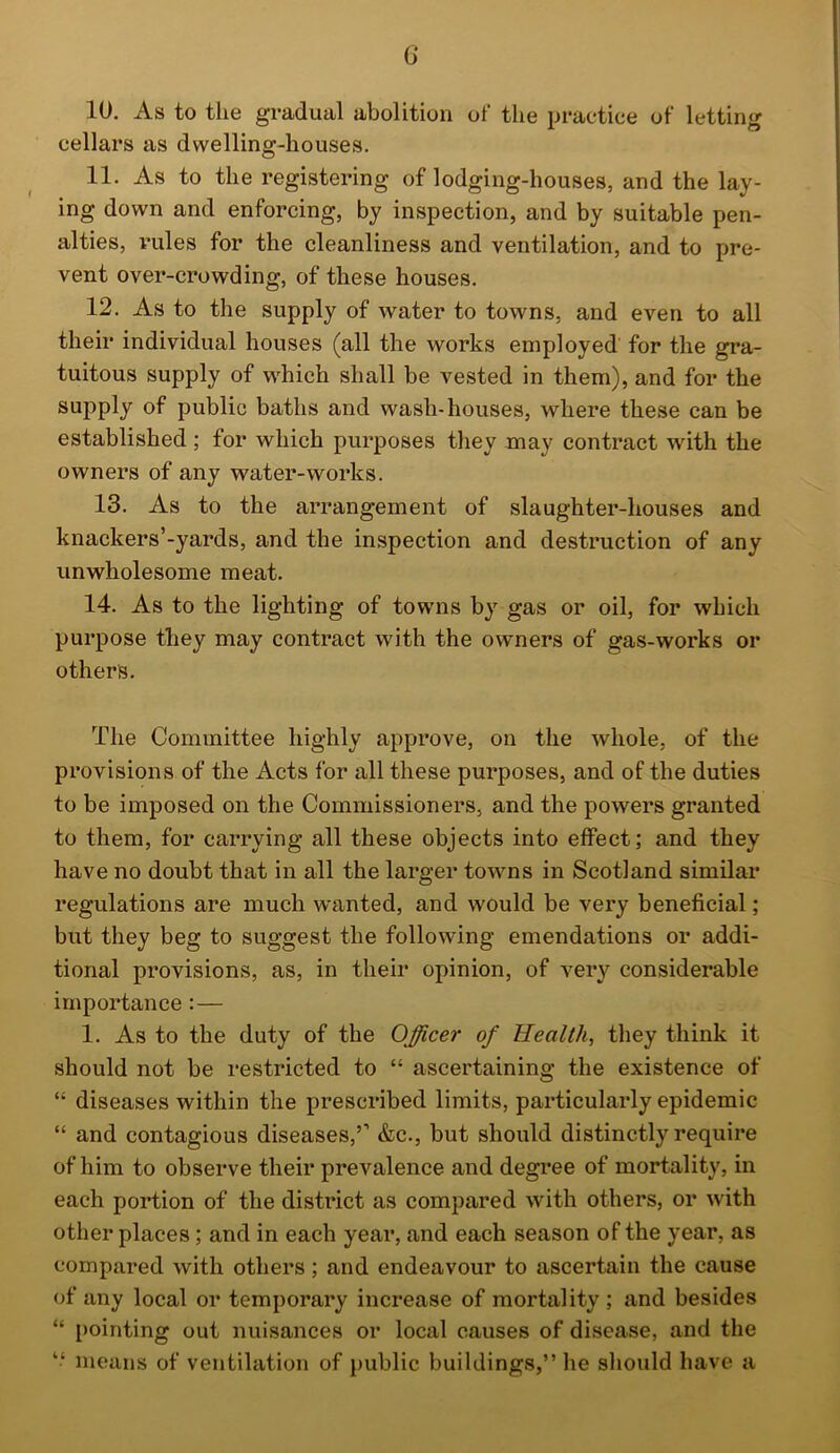 G 10. As to the gradual abolition of tlie practice of letting cellars as dwelling-houses. 11. As to the registering of lodging-houses, and the lay- ing down and enforcing, by inspection, and by suitable pen- alties, rules for the cleanliness and ventilation, and to pre- vent over-crowding, of these houses. 12. As to the supply of water to towns, and even to all their individual houses (all the works employed for the gra- tuitous supply of which shall be vested in them), and for the supply of public baths and wash-houses, where these can be established ; for which purposes they may contract with the owners of any water-works. 13. As to the arrangement of slaughter-houses and knackers’-yards, and the inspection and destruction of any unwholesome meat. 14. As to the lighting of towns by gas or oil, for which purpose they may contract with the owners of gas-works or others. The Committee highly approve, on the whole, of the provisions of the Acts for all these purposes, and of the duties to be imposed on the Commissioners, and the powers granted to them, for carrying all these objects into effect; and they have no doubt that in all the larger towns in Scotland similar regulations are much wanted, and would be very beneficial; but they beg to suggest the following emendations or addi- tional provisions, as, in their opinion, of very considerable importance:— 1. As to the duty of the Officer of Health, they think it should not be restricted to “ ascertaining the existence of “ diseases within the prescribed limits, particularly epidemic “ and contagious diseases,’’ &c., but should distinctly require of him to observe their prevalence and degree of mortality, in each portion of the district as compared with others, or with other places; and in each year, and each season of the year, as compared with others; and endeavour to ascertain the cause of any local or temporary increase of mortality ; and besides “ pointing out nuisances or local causes of disease, and the “ means of ventilation of public buildings,” he should have a