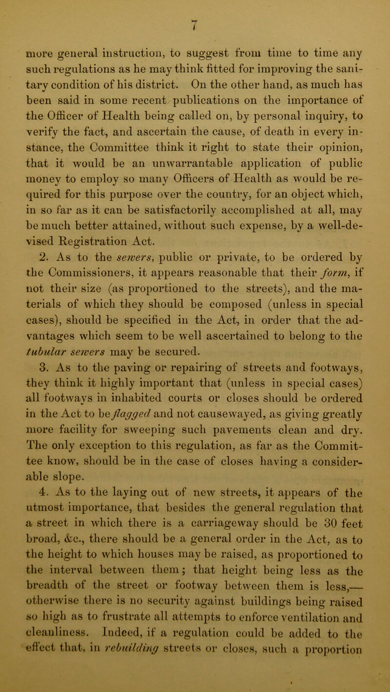 more general instruction, to suggest from time to time any such regulations as he may think fitted for improving the sani- tary condition of his district. On the other hand, as much has been said in some recent publications on the importance of the Officer of Health being called on, by personal inquiry, to verify the fact, and ascertain the cause, of death in every in- stance, the Committee think it right to state their opinion, that it would be an unwarrantable application of public money to employ so many Officers of Health as would be re- quired for this purpose over the country, for an object which, in so far as it can be satisfactorily accomplished at all, may be much better attained, without such expense, by a well-de- vised Registration Act. 2. As to the sewers, public or private, to be ordered by the Commissioners, it appears reasonable that their form, if not their size (as proportioned to the streets), and the ma- terials of which they should be composed (unless in special cases), should be specified in the Act, in order that the ad- vantages which seem to be well ascertained to belong to the tubular servers may be secured. 3. As to the paving or repairing of streets and footways, they think it highly important that (unless in special cases) all footwavs in inhabited courts or closes should be ordered «/ in the Act to be flagged and not causewayed, as giving greatly more facility for sweeping such pavements clean and dry. The only exception to this regulation, as far as the Commit- tee know, should be in the case of closes having a consider- able slope. 4. As to the laying out of new streets, it appears of the utmost importance, that besides the general regulation that a street in which there is a carriageway should be 30 feet broad, &c., there should be a general order in the Act, as to the height to which houses may be raised, as proportioned to the interval between them; that height being less as the breadth of the street or footway between them is less, otherwise there is no security against buildings being raised so high as to frustrate all attempts to enforce ventilation and cleanliness. Indeed, if a regulation could be added to the effect that, in rebuilding streets or closes, such a proportion