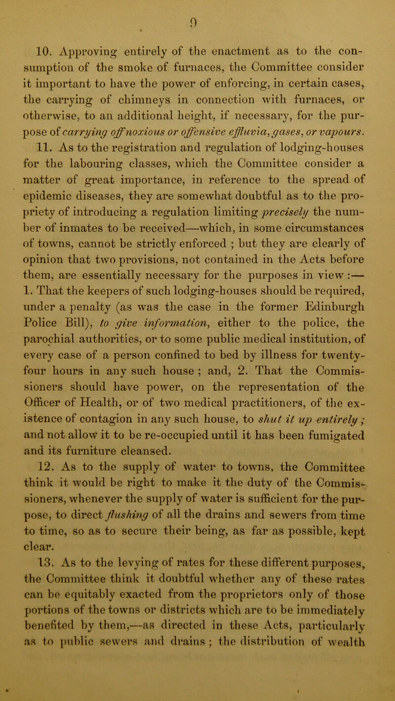 10. xVpproving entirely of the enactment as to the con- sumption of the smoke of furnaces, the Committee consider it important to have the power of enforcing, in certain cases, the carrying of chimneys in connection with furnaces, or otherwise, to an additional height, if necessary, for the pur- pose of carrying off noxious or offensive effluvia, gases^ or vapours. 11. As to the registration and regulation of lodging-houses for the labouring classes, which the Committee consider a matter of great importance, in reference to the spread of epidemic diseases, they are somewhat doubtful as to the pro- priety of introducing a regulation limiting precisely the num- ber of inmates to be received—which, in some circumstances of towns, cannot be strictly enforced ; but they are clearly of opinion that two provisions, not contained in the Acts before them, are essentially necessary for the purposes in view :— 1. That the keepers of such lodging-houses should be required, under a penalty (as was the case in the former Edinburgh Police Bill), to give information, either to the police, the parochial authorities, or to some public medical institution, of every case of a person confined to bed by illness for twenty- four hours in anv such house ; and, 2. That the Commis- sioners should have power, on the representation of the Officer of Health, or of two medical practitioners, of the ex- istence of contagion in any such house, to shut it up entirely ; and not allow it to be re-occupied until it has been fumigated and its furniture cleansed. 12. As to the supply of water to towns, the Committee think it would be right to make it the duty of the Commis- sioners, whenever the supply of water is sufficient for the pur- pose, to direct flushing of all the drains and sewers from time to time, so as to secure their being, as far as possible, kept clear. 13. As to the levying of rates for these different purposes, the Committee think it doubtful whether any of these rates can be equitably exacted from the proprietors only of those portions of the towns or districts which are to be immediately benefited by them,—as directed in these Acts, particularly as to public sewers and drains ; the distribution of wealth