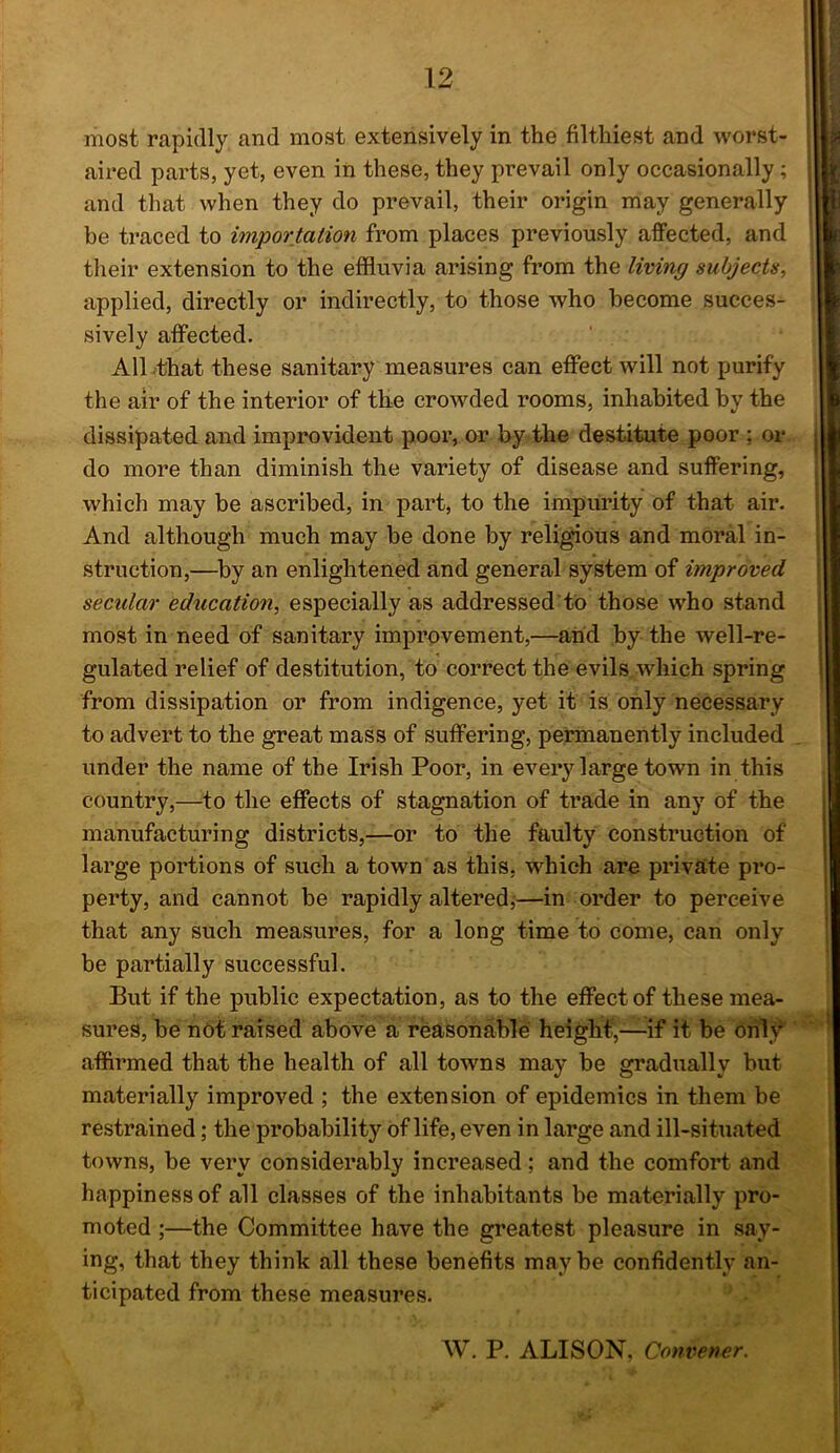 most rapidly and most extensively in the filthiest and worst- aired parts, yet, even in these, they prevail only occasionally ; and that when they do prevail, their origin may generally be traced to importation from places previously affected, and their extension to the effluvia arising from the living subjects, applied, directly or indirectly, to those who become succes- sively affected. AlLthat these sanitary measures can effect will not purify the air of the interior of the crowded rooms, inhabited by the dissipated and improvident poor, or by the destitute poor ; or do more than diminish the variety of disease and suffering, which may be ascribed, in part, to the impurity of that air. And although much may be done by religious and moral in- struction,—^by an enlightened and general system of improved secular education, especially as addressed'to those who stand most in need of sanitary improvement,—and by the well-re- gulated relief of destitution, to correct the evils which spring from dissipation or from indigence, yet it is only necessary to advert to the great mass of suffering, permanently included under the name of the Irish Poor, in every large town in this country,—to the effects of stagnation of trade in any of the manufacturing districts,—or to the faulty construction of large portions of such a town as this, W'^hich are private pro- perty, and cannot be rapidly alteredj—in order to perceive that any such measures, for a long time to come, can only be partially successful. But if the public expectation, as to the effect of these mea- sures, be not raised above a reasonable heigtif,—-if it be only affirmed that the health of all towns may be gradually but materially improved ; the extension of epidemics in them be restrained; the probability of life, even in large and ill-situated towns, be very considerably increased; and the comfort and happiness of all classes of the inhabitants be materially pro- moted ;—the Committee have the greatest pleasure in say- ing, that they think all these benefits maybe confidently an- ticipated from these measures. W. P. ALISON. Convener.