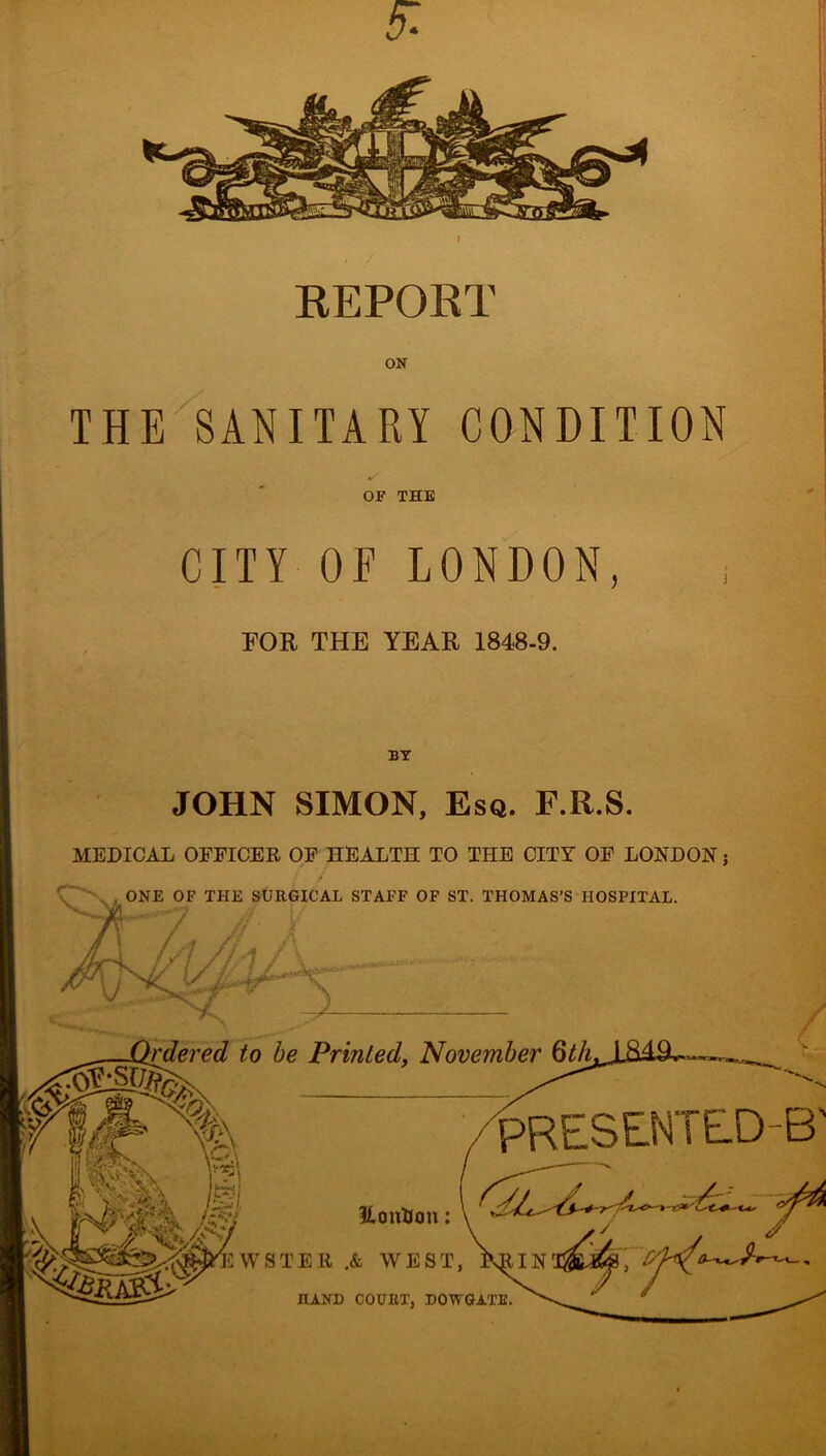 5: KEPORT ON THE SANITARY CONDITION OF THE CITY OE LONDON, FOR THE YEAR 1848-9. BY JOHN SIMON, Esq. F.R.S. MEDICAL OFFICER OF HEALTH TO THE CITY OF LONDON j ONE OF THE SURGICAL STAFF OF ST. THOMAS’S HOSPITAL. I to be Printed, November Qth SESTTED-B' %oixtSon: \ ■ HAND COURT, DOWGATE.