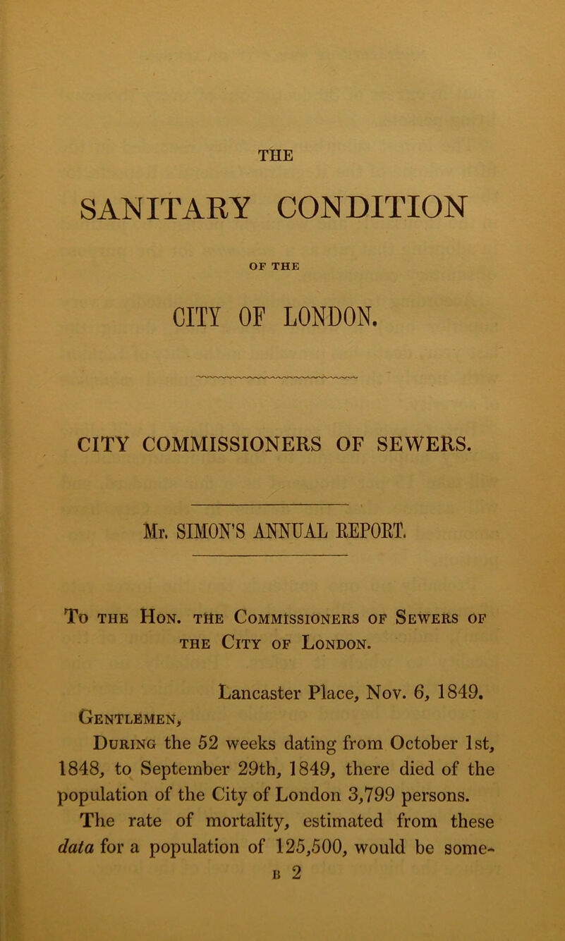 THE SANITARY CONDITION OF THE CITY OF LONDON. CITY COMMISSIONERS OF SEWERS. Mr. SIMON’S ANNUAL EEPOET. To THE Hon. the Commissioners of Sewers of THE City of London. Lancaster Place, Nov. 6, 1849. Gentlemen, During the 52 weeks dating from October 1st, 1848, to September 29th, 1849, there died of the population of the City of London 3,799 persons. The rate of mortality, estimated from these data for a population of 125,500, would be some- B 2