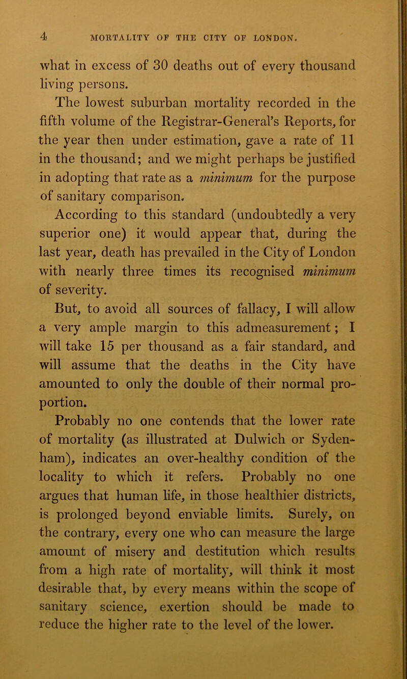 what in excess of 30 deaths out of every thousand living persons. The lowest suburban mortality recorded in the fifth volume of the Registrar-General’s Reports, for the year then under estimation, gave a rate of 11 in the thousand; and we might perhaps be justified in adopting that rate as a minimum for the purpose of sanitary comparison. According to this standard (undoubtedly a very superior one) it would appear that, during the last year, death has prevailed in the City of London with nearly three times its recognised minimum of severity. But, to avoid all sources of fallacy, I will allow a very ample margin to this admeasurement; I will take 15 per thousand as a fair standard, and will assume that the deaths in the City have amounted to only the double of their normal pro- portion. Probably no one contends that the lower rate of mortality (as illustrated at Dulwich or Syden- ham), indicates an over-healthy condition of the locality to which it refers. Probably no one argues that human life, in those healthier districts, is prolonged beyond enviable limits. Surely, on the contrary, every one who can measure the large amount of misery and destitution which results from a high rate of mortality, will think it most desirable that, by every means within the scope of sanitary science, exertion should be made to reduce the higher rate to the level of the lower.