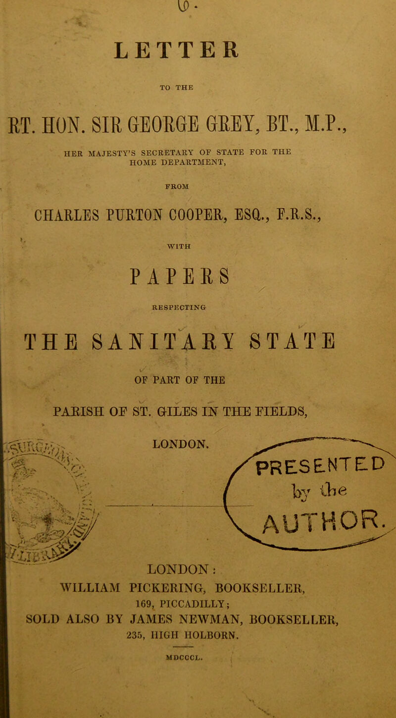 5 VP- LETTER TO THE RT. HON. SIR GEORGE GREY, BT., M.P. HER MAJESTY’S SECRETARY OF STATE FOR THE HOME DEPARTMENT, FROM CHARLES PURTON COOPER, ESO., F.R.S., PAPERS RESPECTING THE SANITARY STATE i/' OF PART OF THE PARISH OF ST. OILES IN THE FIELDS, WILLIAM PICKERING, BOOKSELLER, 169, PICCADILLY; SOLD ALSO BY JAMES NEWMAN, BOOKSELLER, 235, HIGH HOLBORN. MDCCCL.