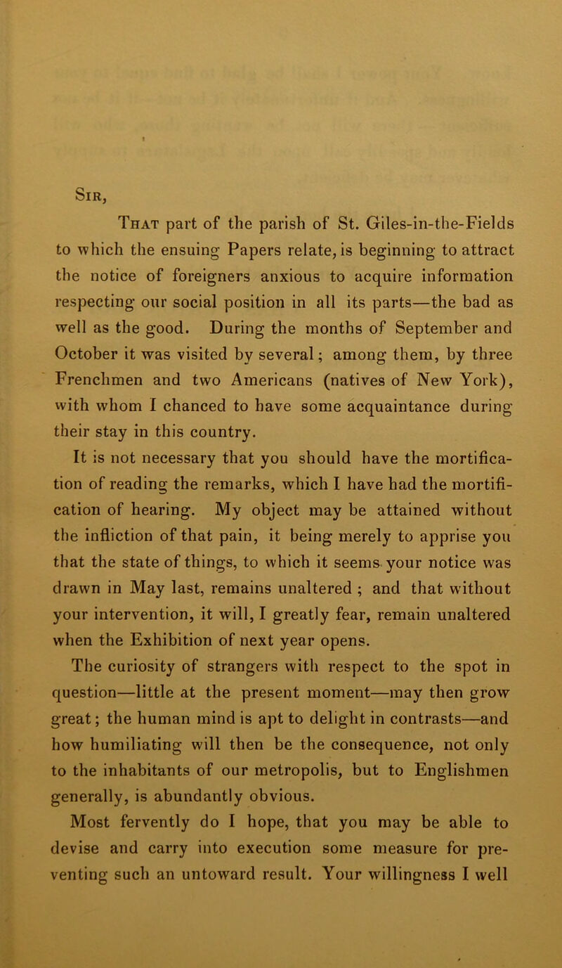 Sir, That part of the parish of St. Giles-in-the-Fields to which the ensuing Papers relate, is beginning to attract the notice of foreigners anxious to acquire information respecting our social position in all its parts—the bad as well as the good. During the months of September and October it was visited by several; among them, by three Frenchmen and two Americans (natives of New York), with whom I chanced to have some acquaintance during their stay in this country. It is not necessary that you should have the mortifica- tion of reading the remarks, which I have had the mortifi- cation of hearing. My object may be attained without the infliction of that pain, it being merely to apprise you that the state of things, to which it seems your notice was drawn in May last, remains unaltered ; and that without your intervention, it will, I greatly fear, remain unaltered when the Exhibition of next year opens. The curiosity of strangers with respect to the spot in question—little at the present moment—may then grow great; the human mind is apt to delight in contrasts—and how humiliating will then be the consequence, not only to the inhabitants of our metropolis, but to Englishmen generally, is abundantly obvious. Most fervently do I hope, that you may be able to devise and carry into execution some measure for pre- venting such an untoward result. Your willingness I well