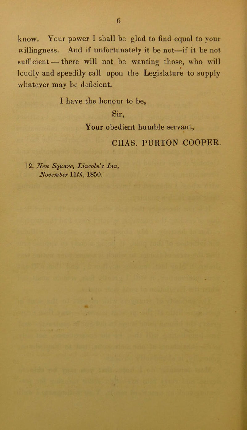 know. Your power I shall be glad to find equal to your willingness. And if unfortunately it be not—if it be not sufficient — there will not be wanting those, who will t loudly and speedily call upon the Legislature to supply whatever may be deficient. I have the honour to be, Sir, Your obedient humble servant, CHAS. PURTON COOPER. 12, New Squwre, Lincolns Inn, November lltJi, 1850.