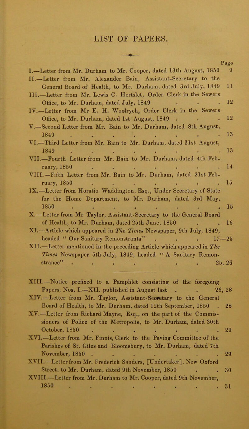 LIST OF PAPERS. —♦— Pago I. —Letter from Mr. Durham to Mr. Cooper, dated 13th August, 1850 9 II. —Letter from Mr. Alexander Bain, Assistant-Secretary to the General Board of Health, to Mr. Durham, dated 3rd July, 1849 11 III. —Letter from Mr. Lewis C. Hertslet, Order Clerk in the Sewers Office, to Mr. Durham, dated July, 1849 . . .12 IV. —Letter from Mr E. H. Woolrych, Order Clerk in the Sewers Office, to Mr. Durham, dated 1st August, 1849 . . . 12 V. —Second Letter from Mr. Bain to Mr. Durham, dated 8th August, 1849 ........ 13 VI. —Third Letter from Mr. Bain to Mr. Durham, dated 31st August, 1849 ........ 13 VII. —Fourth Letter from Mr. Bain to Mr. Durham, dated 4th Feb- ruary, 1850 . . . . . . .14 VIII. —Fifth Letter from Mr. Bain to Mr. Durham, dated 21st Feb- ruary, 1850 . . . . . . .15 IX. —Letter from Horatio Waddington, Esq., Under Secretary of State for the Home Department, to Mr. Durham, dated 3rd May, 1850 . . . . . . . .15 X. —Letter from Mr Taylor, Assistant-Secretary to the General Board of Health, to Mr. Durham, dated 25th June, 1850 . . 16 XI. —Article which appeared in The Times Newspaper, 9th July, 1849, headed “ Our Sanitary Remonstrants” . . . 17—25 XII. —Letter mentioned in the preceding Article which appeared in The Times Newspaper 5th July, 1849, headed  A Sanitary Remon- strance” .... . . 25, 26 XIII. —Notice prefixed to a Pamphlet consisting of the foregoing Papers, Nos. I.—XII. published in August last . . 26, 28 XIV. —Letter from Mr. Taylor, Assistant-Seopetary to the General Board of Health, to Mr. Durham, dated 12th September, 1850 . 28 XV. —Letter from Richard Mayne, Esq., on the part of the Commis- sioners of Police of the Metropolis, to Mr. Durham, dated 30th October, 1850 . . . . . . . 29 XVI. —Letter from Mr. Finnis, Clerk to the Paving Committee of the Parishes of St. Giles and Bloomsbury, to Mr. Durham, dated 7th November, 1850 . . . . . . .29 XVII. —Letter from Mr. Frederick Sanders, [Undertaker], New Oxford Street, to Mr. Durham, dated 9th November, 1850 . . 30 XVIII.—Letter from Mr. Durham to Mr. Cooper, dated 9th November, 1850 ... ..... 31