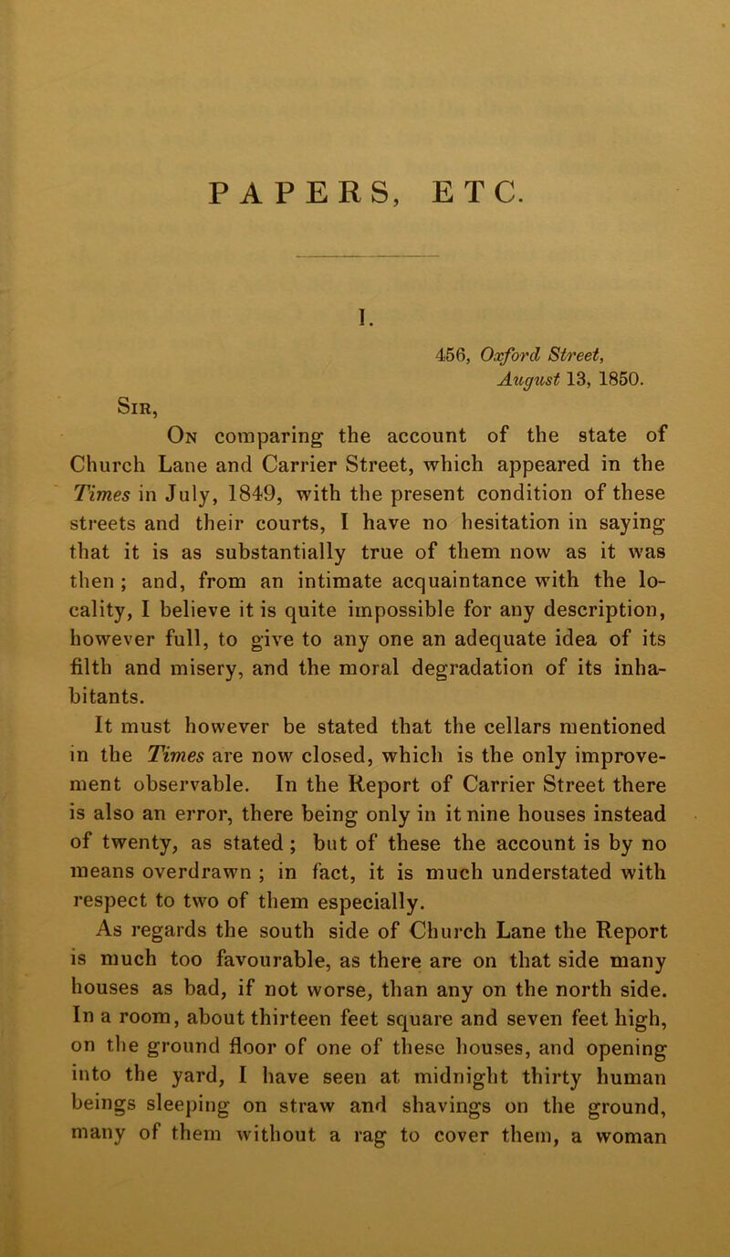 PAPERS, ETC. 1. 456, Oxford Street, August 13, 1850. Sir, On comparing the account of the state of Church Lane and Carrier Street, which appeared in the Times in July, 1849, with the present condition of these streets and their courts, I have no hesitation in saying that it is as substantially true of them now as it was then ; and, from an intimate acquaintance with the lo- cality, I believe it is quite impossible for any description, however full, to give to any one an adequate idea of its filth and misery, and the moral degradation of its inha- bitants. It must however be stated that the cellars mentioned in the Times are now closed, which is the only improve- ment observable. In the Report of Carrier Street there is also an error, there being only in it nine houses instead of twenty, as stated; but of these the account is by no means overdrawn ; in fact, it is much understated with respect to two of them especially. As regards the south side of Church Lane the Report is much too favourable, as there are on that side many houses as bad, if not worse, than any on the north side. In a room, about thirteen feet square and seven feet high, on the ground floor of one of these houses, and opening into the yard, I have seen at midnight thirty human beings sleeping on straw and shavings on the ground, many of them without a rag to cover them, a woman