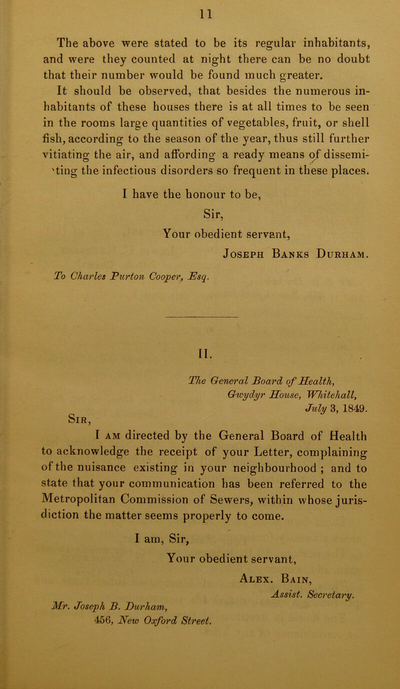 The above were stated to be its regular inhabitants, and were they counted at night there can be no doubt that their number would be found much greater. It should be observed, that besides the numerous in- habitants of these houses there is at all times to be seen in the rooms large quantities of vegetables, fruit, or shell fish, according to the season of the year, thus still further vitiating the air, and affording a ready means of dissemi- 'ting the infectious disorders so frequent in these places. I have the honour to be, Sir, Your obedient servant, Joseph Banks Durham. To Charles 'Burton Cooper, JEsq. II. The General Board of Health, Gwyd/yr House, Whitehall, July 3, 1849. Sir, I AM directed by the General Board of Health to acknowledge the receipt of your Letter, complaining of the nuisance existing in your neighbourhood ; and to state that your communication has been referred to the Metropolitan Commission of Sewers, within whose juris- diction the matter seems properly to come. I am. Sir, Your obedient servant, Alex. Bain, Assist. Secretary. Mr. Joseph B. Durham, 456, New Oxford Street.