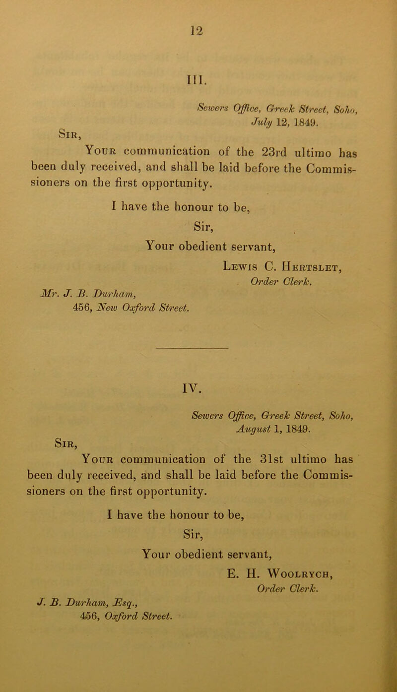 III. Sewers Office, Greek Street, Soho, July 12, 1849. Sir, Your communication of the 23rd ultimo has been duly received, and shall be laid before the Commis- sioners on the first opportunity. I have the honour to be, Sir, Your obedient servant. Mr. J. B. Durham, 456, Neio Oxford Street. Lewis C. Hertslet, Order Clerk. IV. Sewers Office, Greek Street, Soho, August 1, 1849. Sir, Your communication of the 31st ultimo has been duly received, and shall be laid before the Commis- sioners on the first opportunity. I have the honour to be, Sir, Your obedient servant, E. H. WOOLRYCH, Order Clerk. J. B. Dm'ham, Bsq.,