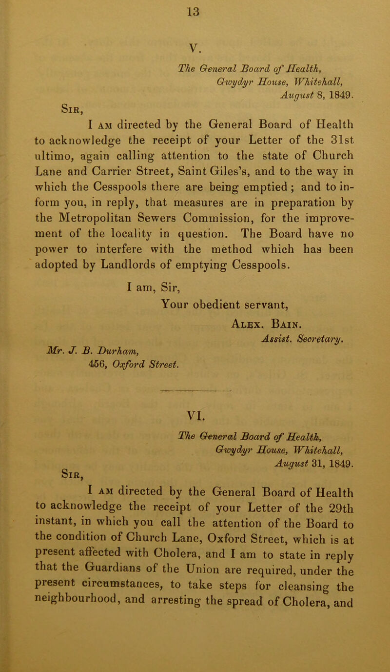 V. The General Board of Health, Gwyd/yr House, Whitehall, August 8, 1849. Sir, I AM directed by the General Board of Health to acknowledge the receipt of your Letter of the 31st ultimo, again calling attention to the state of Church Lane and Carrier Street, Saint Giles’s, and to the way in which the Cesspools there are being emptied ; and to in- form you, in reply, that measures are in preparation by the Metropolitan Sewers Commission, for the improve- ment of the locality in question. The Board have no power to interfere with the method which has been adopted by Landlords of emptying Cesspools. I am, Sir, Your obedient servant, Alex. Bain. Assist. Secretary. Mr. J. B. Durham, 466, Oxford Street. VI. The General Board of Health, Gtoydyr House, Whitehall, August 31, 1849. Sir, I AM directed by the General Board of Health to acknowledge the receipt of your Letter of the 29th instant, in which you call the attention of the Board to the condition of Church Lane, Oxford Street, which is at present affected with Cholera, and I am to state in reply that the Guardians of the Union are required, under the present circumstances, to take steps for cleansing the neighbourhood, and arresting the spread of Cholera, and