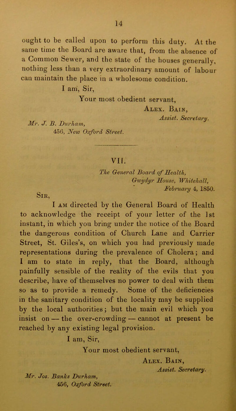 ought to be called upon to perform this duty. At the same time the Board are aware that, from the absence of a Common feewer, and the state of the houses generally, nothing less than a very extraordinary amount of labour can maintain the place in a wholesome condition. I am, Sir, Your most obedient servant, Alex. Bain, Assist. Secretary. Mr. J. B. Durham, 466, New Oxford Street. VII. The General Board of Health, Gwydyr House, Whitehall, February 4, 1850. Sir, I AM directed by the General Board of Health to acknowledge the receipt of your letter of the 1st instant, in which you bring under the notice of the Board the dangerous condition of Church Lane and Carrier Street, St. Giles’s, on which you had previously made representations during the prevalence of Cholera; and I am to state in reply, that the Board, although painfully sensible of the reality of the evils that you describe, have of themselves no power to deal with them so as to provide a remedy. Some of the deficiencies in the sanitary condition of the locality may be supplied by the local authorities; but the main evil which you insist on — the over-crowding — cannot at present be reached by any existing legal provision. I am. Sir, Your most obedient servant, Alex. Bain, Assist. Secretary. Mr. Jos. Banks Durham, 466, Oxford Street.