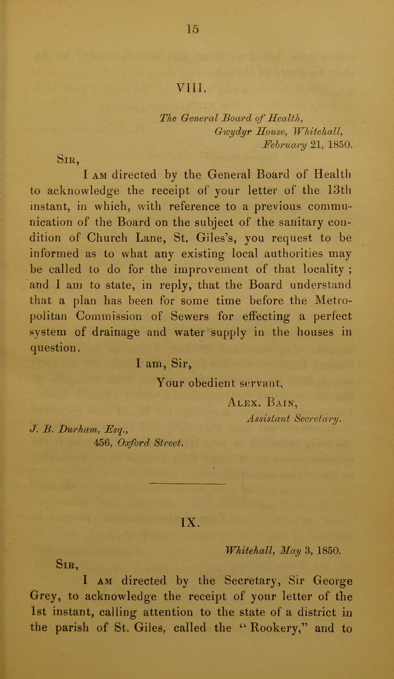 16 VIII. The General Board of Health, G'wyd/yr House, Whitehall, February 21, 1850. Sir, I AM directed by the General Board of Health to acknowledge the receipt of your letter of the 13th instant, in which, with reference to a previous commu- nication of the Board on the subject of the sanitary con- dition of Church Lane, St. Giles’s, you request to be informed as to what any existing local authorities may be called to do for the improvement of that locality ; and 1 am to state, in reply, that the Board understand that a plan has been for some time before the Metro- politan Commission of Sewers for effecting a perfect system of drainage and water supply in the houses in question. I am, Sir, Your obedient servant, Alex. Bain, Assistant Secretary. J. B. Durham, Fsq., 456, Oxford Street. IX. Whitehall, May 3, 1850. Sir, I AM directed by the Secretary, Sir George Grey, to acknowledge the receipt of your letter of the 1st instant, calling attention to the state of a district in the parish of St. Giles, called the “ Rookery,” and to