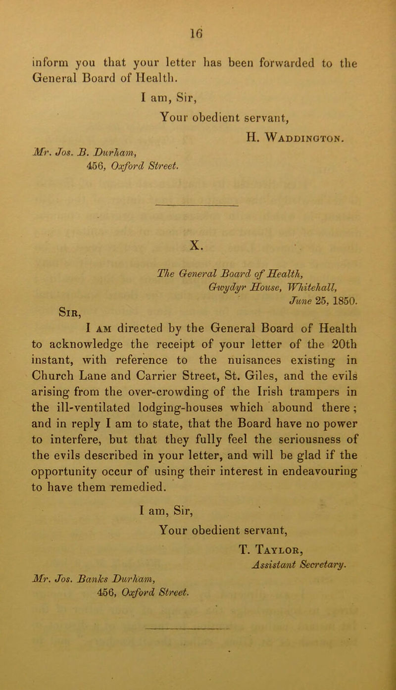 inform you that your letter has been forwarded to the General Board of Health. I am, Sir, Your obedient servant, Mr. Jos. B. Durham, 456, Oxford Street. H. Waddington. X. The General Board of Sealth, Ghvydyr House, Whitehall, June 25, 1850. Sir, I AM directed by the General Board of Health to acknowledge the receipt of your letter of the 20th instant, with reference to the nuisances existing in Church Lane and Carrier Street, St. Giles, and the evils arising from the over-crowding of the Irish trampers in the ill-ventilated lodging-houses which abound there; and in reply I am to state, that the Board have no power to interfere, but that they fully feel the seriousness of the evils described in your letter, and will be glad if the opportunity occur of using their interest in endeavouring to have them remedied. I am, Sir, Your obedient servant. Mr. Jos. Banks Durliam, 456, Oxford Street. T. Taylor, Assistant Secretary.
