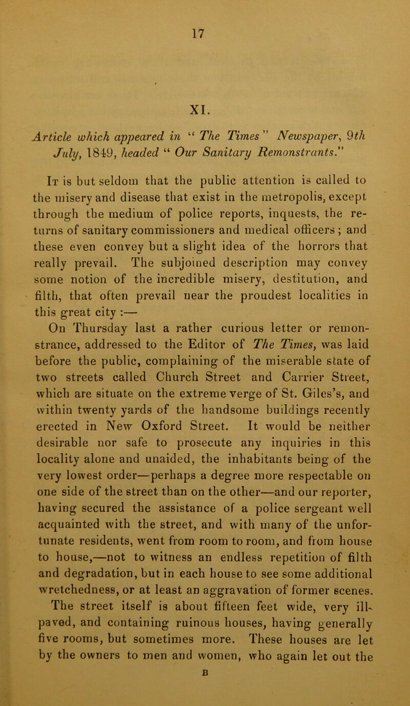 XI. Article which appeared in “ The Times ” Newspaper^ Qth July, 1849, headed “ Our Sanitary Remonstrants. It is but seldom that the public attention is called to the misery and disease that exist in the metropolis, except through the medium of police reports, inquests, the re- turns of sanitary commissioners and medical officers ; and these even convey but a slight idea of the horrors that really prevail. The subjoined description may convey some notion of the incredible misery, destitution, and - filth, that often prevail near the proudest localities in this great city :— On Thursday last a rather curious letter or remon- strance, addressed to the Editor of The Times, was laid before the public, complaining of the miserable state of two streets called Church Street and Carrier Street, which are situate on the extreme verge of St. Giles’s, and within twenty yards of the handsome buildings recently erected in New Oxford Street. It would be neither desirable nor safe to prosecute any inquiries in this locality alone and unaided, the inhabitants being of the very lowest order—perhaps a degree more respectable on one side of the street than on the other—and our reporter, having secured the assistance of a police sergeant well acquainted with the street, and with many of the unfor- tunate residents, went from room to room, and from house to house,—not to witness an endless repetition of filth and degradation, but in each house to see some additional wretchedness, or at least an aggravation of former scenes. The street itself is about fifteen feet wide, very ill- paved, and containing ruinous houses, having generally five rooms, but sometimes more. These houses are let by the owners to men and women, who again let out the B